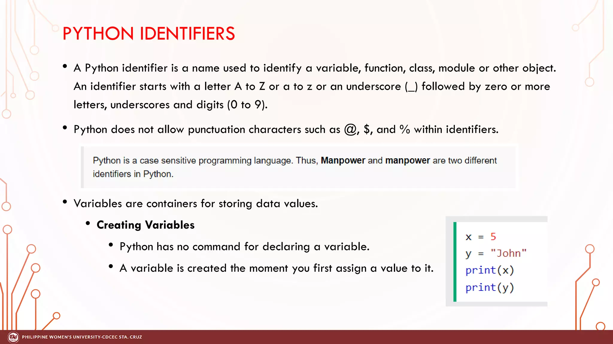 PYTHON IDENTIFIERS
• A Python identifier is a name used to identify a variable, function, class, module or other object.
An identifier starts with a letter A to Z or a to z or an underscore (_) followed by zero or more
letters, underscores and digits (0 to 9).
• Python does not allow punctuation characters such as @, $, and % within identifiers.
• Variables are containers for storing data values.
• Creating Variables
• Python has no command for declaring a variable.
• A variable is created the moment you first assign a value to it.
 