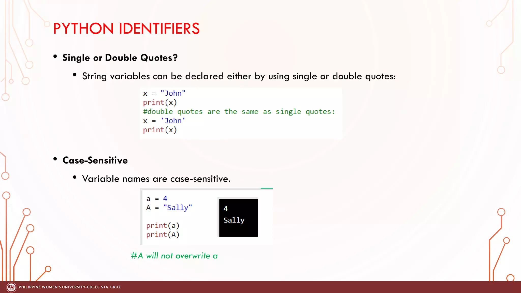 PYTHON IDENTIFIERS
• Single or Double Quotes?
• String variables can be declared either by using single or double quotes:
• Case-Sensitive
• Variable names are case-sensitive.
#A will not overwrite a
 