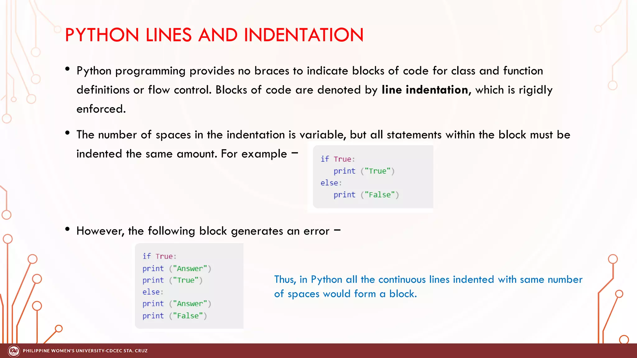 PYTHON LINES AND INDENTATION
• Python programming provides no braces to indicate blocks of code for class and function
definitions or flow control. Blocks of code are denoted by line indentation, which is rigidly
enforced.
• The number of spaces in the indentation is variable, but all statements within the block must be
indented the same amount. For example −
• However, the following block generates an error −
Thus, in Python all the continuous lines indented with same number
of spaces would form a block.
 