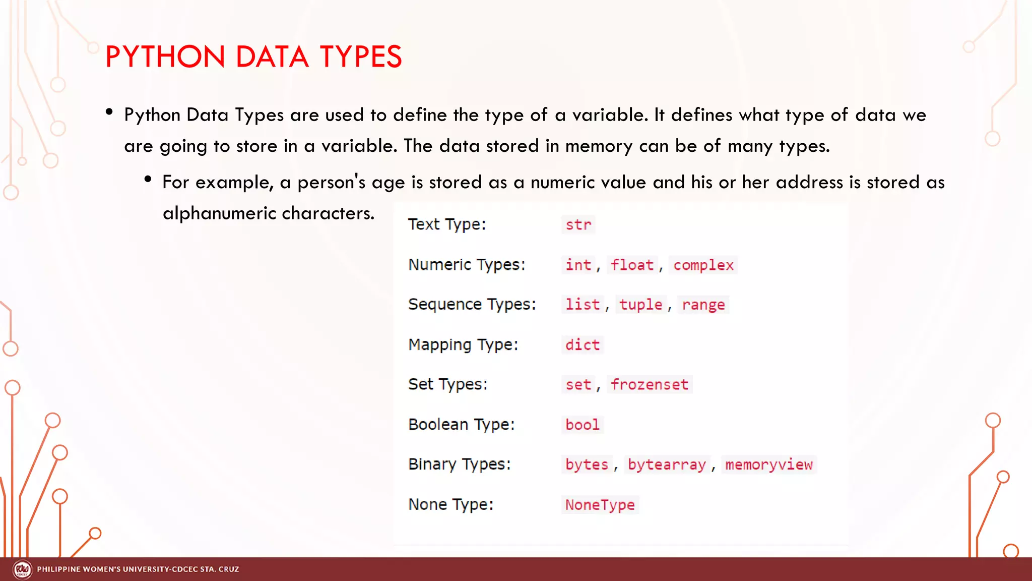 PYTHON DATA TYPES
• Python Data Types are used to define the type of a variable. It defines what type of data we
are going to store in a variable. The data stored in memory can be of many types.
• For example, a person's age is stored as a numeric value and his or her address is stored as
alphanumeric characters.
 