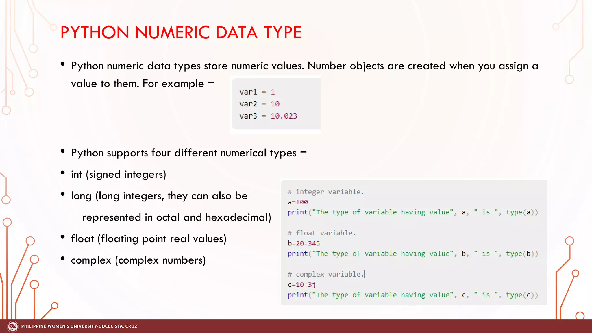 PYTHON NUMERIC DATA TYPE
• Python numeric data types store numeric values. Number objects are created when you assign a
value to them. For example −
• Python supports four different numerical types −
• int (signed integers)
• long (long integers, they can also be
represented in octal and hexadecimal)
• float (floating point real values)
• complex (complex numbers)
 