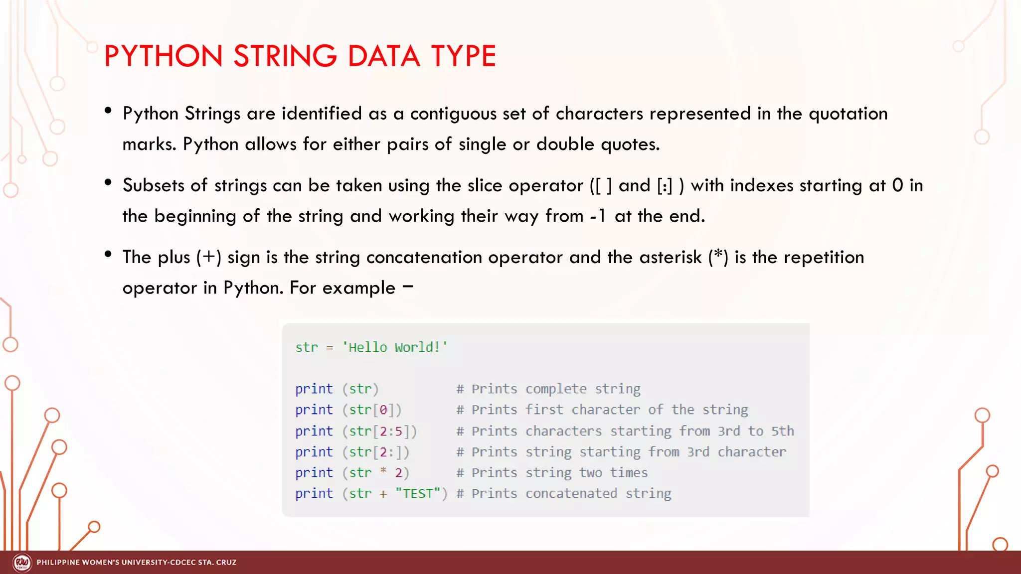 PYTHON STRING DATA TYPE
• Python Strings are identified as a contiguous set of characters represented in the quotation
marks. Python allows for either pairs of single or double quotes.
• Subsets of strings can be taken using the slice operator ([ ] and [:] ) with indexes starting at 0 in
the beginning of the string and working their way from -1 at the end.
• The plus (+) sign is the string concatenation operator and the asterisk (*) is the repetition
operator in Python. For example −
 