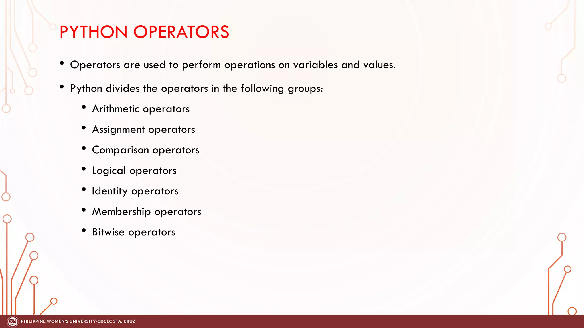 PYTHON OPERATORS
• Operators are used to perform operations on variables and values.
• Python divides the operators in the following groups:
• Arithmetic operators
• Assignment operators
• Comparison operators
• Logical operators
• Identity operators
• Membership operators
• Bitwise operators
 