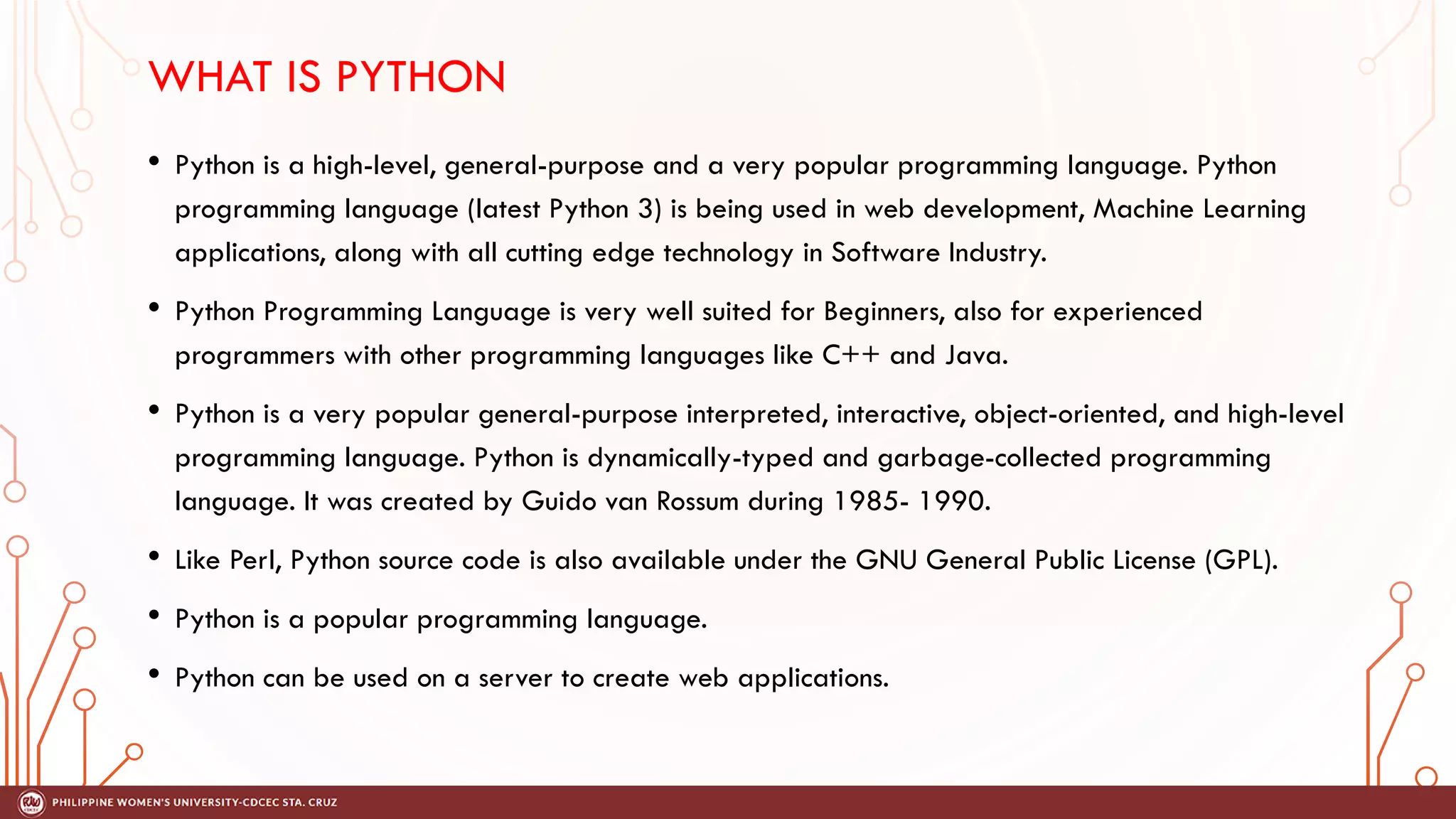 WHAT IS PYTHON
• Python is a high-level, general-purpose and a very popular programming language. Python
programming language (latest Python 3) is being used in web development, Machine Learning
applications, along with all cutting edge technology in Software Industry.
• Python Programming Language is very well suited for Beginners, also for experienced
programmers with other programming languages like C++ and Java.
• Python is a very popular general-purpose interpreted, interactive, object-oriented, and high-level
programming language. Python is dynamically-typed and garbage-collected programming
language. It was created by Guido van Rossum during 1985- 1990.
• Like Perl, Python source code is also available under the GNU General Public License (GPL).
• Python is a popular programming language.
• Python can be used on a server to create web applications.
 