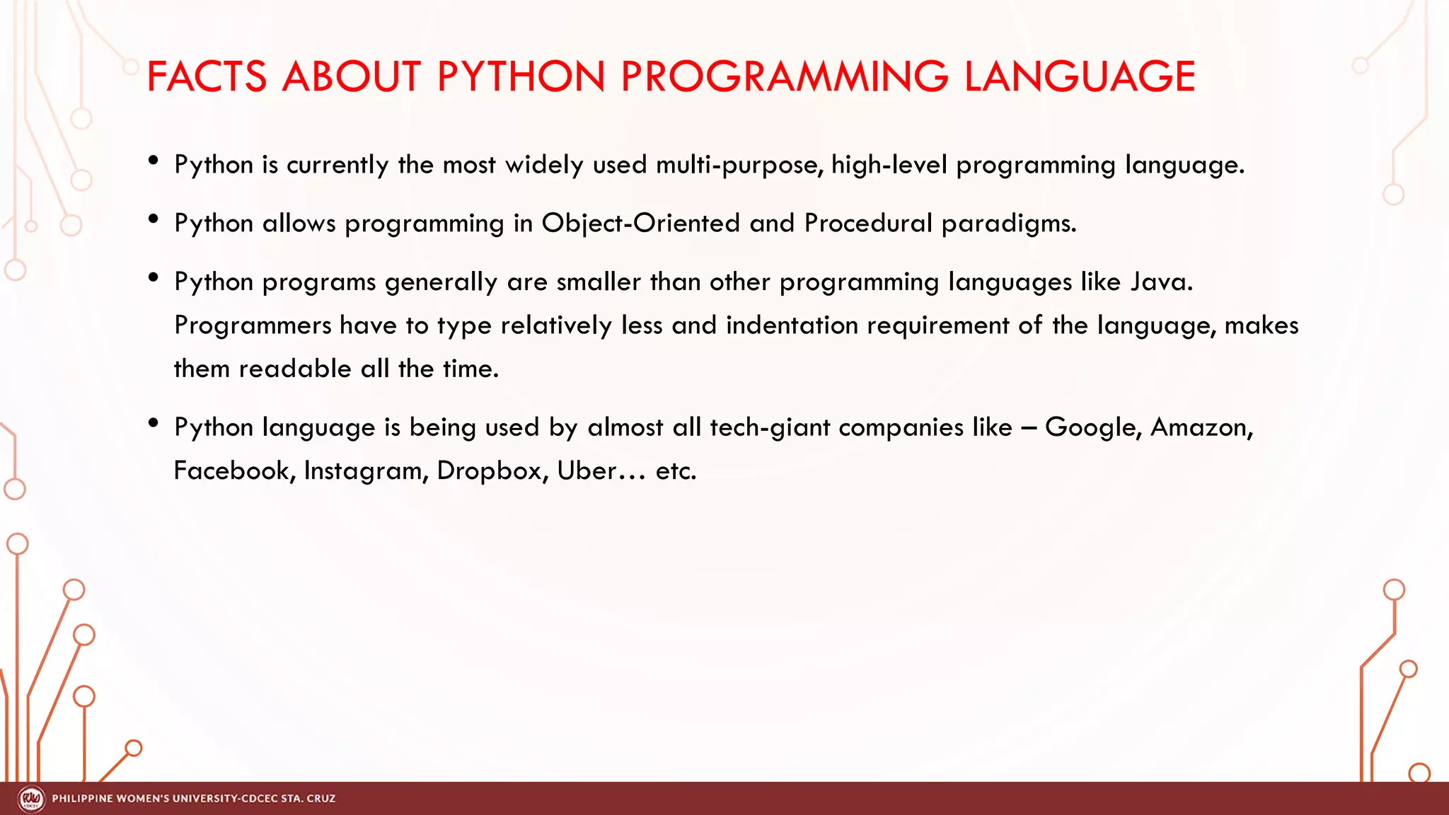 FACTS ABOUT PYTHON PROGRAMMING LANGUAGE
• Python is currently the most widely used multi-purpose, high-level programming language.
• Python allows programming in Object-Oriented and Procedural paradigms.
• Python programs generally are smaller than other programming languages like Java.
Programmers have to type relatively less and indentation requirement of the language, makes
them readable all the time.
• Python language is being used by almost all tech-giant companies like – Google, Amazon,
Facebook, Instagram, Dropbox, Uber… etc.
 