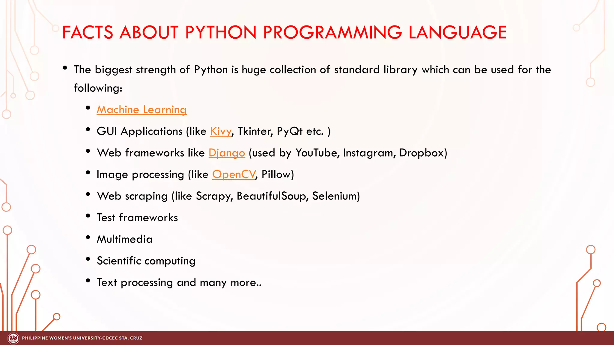 FACTS ABOUT PYTHON PROGRAMMING LANGUAGE
• The biggest strength of Python is huge collection of standard library which can be used for the
following:
• Machine Learning
• GUI Applications (like Kivy, Tkinter, PyQt etc. )
• Web frameworks like Django (used by YouTube, Instagram, Dropbox)
• Image processing (like OpenCV, Pillow)
• Web scraping (like Scrapy, BeautifulSoup, Selenium)
• Test frameworks
• Multimedia
• Scientific computing
• Text processing and many more..
 