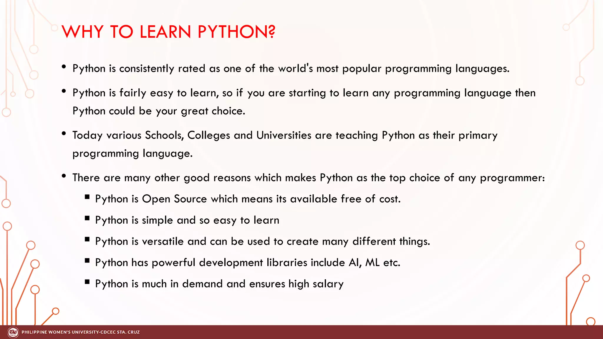 WHY TO LEARN PYTHON?
• Python is consistently rated as one of the world's most popular programming languages.
• Python is fairly easy to learn, so if you are starting to learn any programming language then
Python could be your great choice.
• Today various Schools, Colleges and Universities are teaching Python as their primary
programming language.
• There are many other good reasons which makes Python as the top choice of any programmer:
 Python is Open Source which means its available free of cost.
 Python is simple and so easy to learn
 Python is versatile and can be used to create many different things.
 Python has powerful development libraries include AI, ML etc.
 Python is much in demand and ensures high salary
 