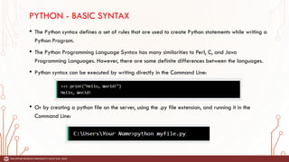 PYTHON - BASIC SYNTAX
• The Python syntax defines a set of rules that are used to create Python statements while writing a
Python Program.
• The Python Programming Language Syntax has many similarities to Perl, C, and Java
Programming Languages. However, there are some definite differences between the languages.
• Python syntax can be executed by writing directly in the Command Line:
• Or by creating a python file on the server, using the .py file extension, and running it in the
Command Line:
 
