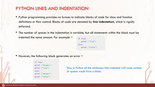PYTHON LINES AND INDENTATION
• Python programming provides no braces to indicate blocks of code for class and function
definitions or flow control. Blocks of code are denoted by line indentation, which is rigidly
enforced.
• The number of spaces in the indentation is variable, but all statements within the block must be
indented the same amount. For example −
• However, the following block generates an error −
Thus, in Python all the continuous lines indented with same number
of spaces would form a block.
 