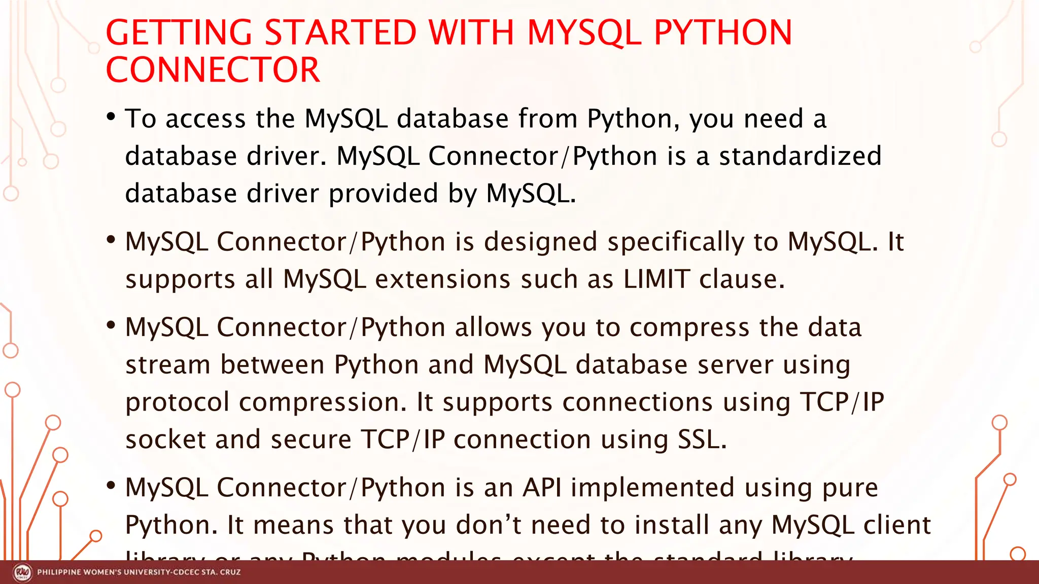 GETTING STARTED WITH MYSQL PYTHON
CONNECTOR
• To access the MySQL database from Python, you need a
database driver. MySQL Connector/Python is a standardized
database driver provided by MySQL.
• MySQL Connector/Python is designed specifically to MySQL. It
supports all MySQL extensions such as LIMIT clause.
• MySQL Connector/Python allows you to compress the data
stream between Python and MySQL database server using
protocol compression. It supports connections using TCP/IP
socket and secure TCP/IP connection using SSL.
• MySQL Connector/Python is an API implemented using pure
Python. It means that you don’t need to install any MySQL client
library or any Python modules except the standard library.
 