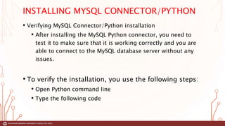 INSTALLING MYSQL CONNECTOR/PYTHON
• Verifying MySQL Connector/Python installation
• After installing the MySQL Python connector, you need to
test it to make sure that it is working correctly and you are
able to connect to the MySQL database server without any
issues.
• To verify the installation, you use the following steps:
• Open Python command line
• Type the following code
 