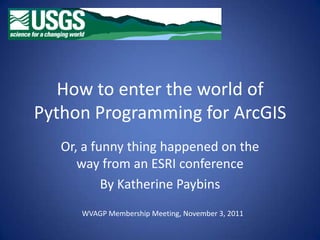How to enter the world of
Python Programming for ArcGIS
   Or, a funny thing happened on the
      way from an ESRI conference
           By Katherine Paybins
      WVAGP Membership Meeting, November 3, 2011
 