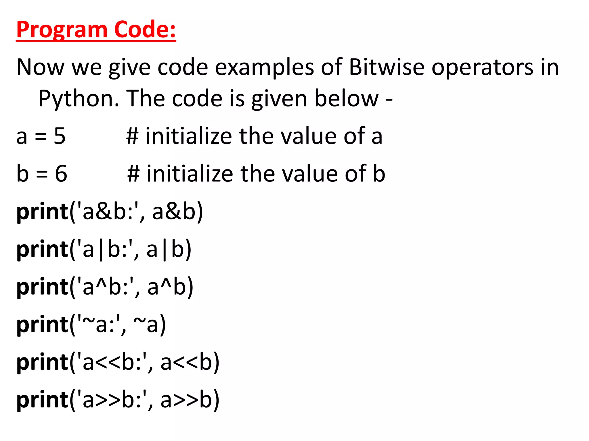 Program Code:
Now we give code examples of Bitwise operators in
Python. The code is given below -
a = 5 # initialize the value of a
b = 6 # initialize the value of b
print('a&b:', a&b)
print('a|b:', a|b)
print('a^b:', a^b)
print('~a:', ~a)
print('a<<b:', a<<b)
print('a>>b:', a>>b)
 