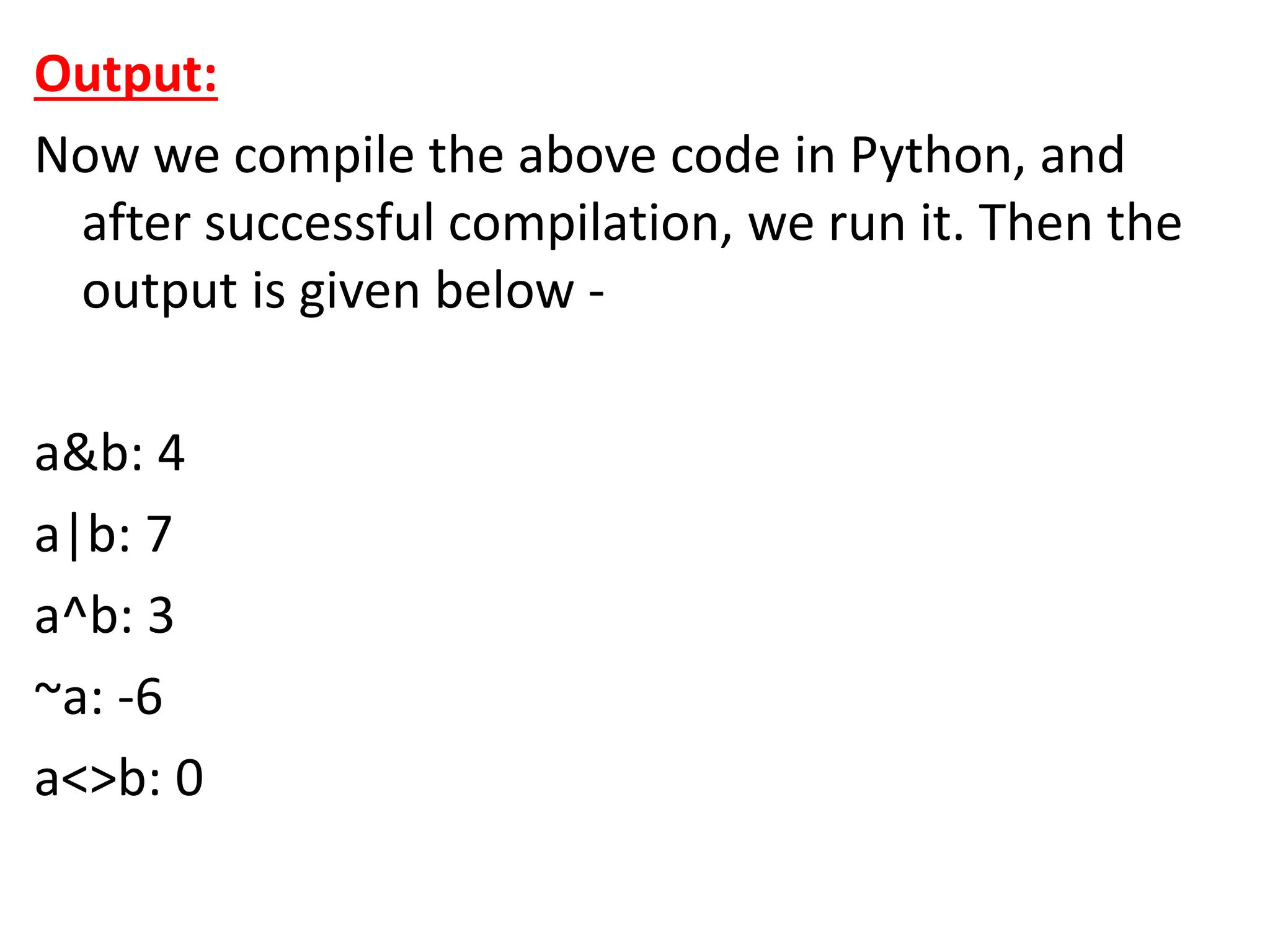Output:
Now we compile the above code in Python, and
after successful compilation, we run it. Then the
output is given below -
a&b: 4
a|b: 7
a^b: 3
~a: -6
a<>b: 0
 