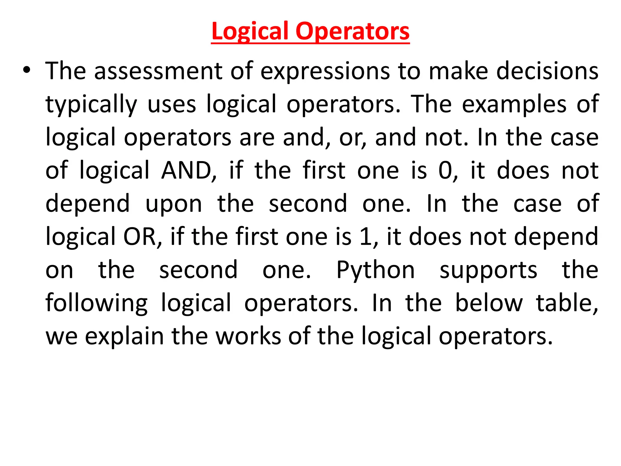 Logical Operators
• The assessment of expressions to make decisions
typically uses logical operators. The examples of
logical operators are and, or, and not. In the case
of logical AND, if the first one is 0, it does not
depend upon the second one. In the case of
logical OR, if the first one is 1, it does not depend
on the second one. Python supports the
following logical operators. In the below table,
we explain the works of the logical operators.
 