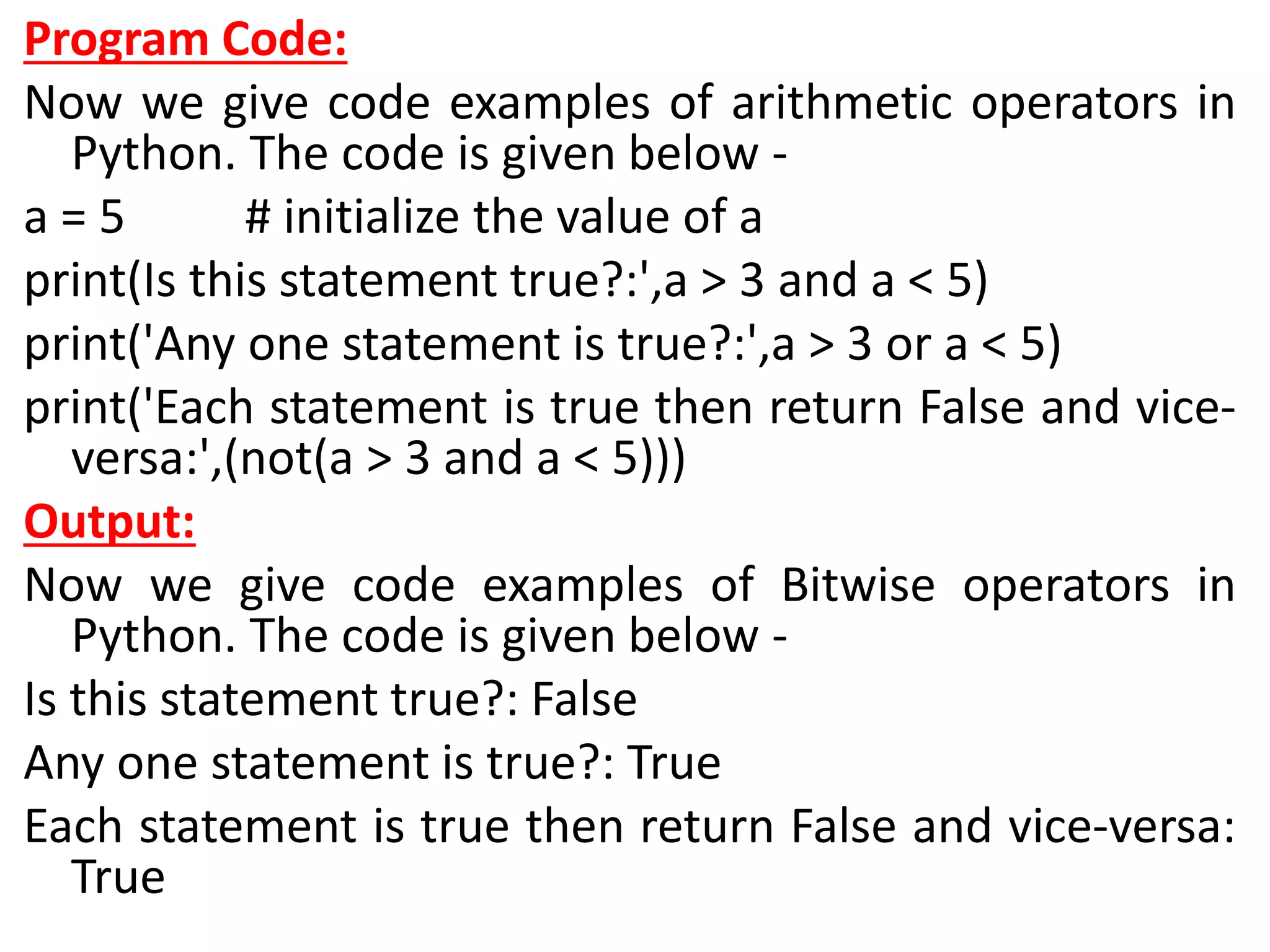 Program Code:
Now we give code examples of arithmetic operators in
Python. The code is given below -
a = 5 # initialize the value of a
print(Is this statement true?:',a > 3 and a < 5)
print('Any one statement is true?:',a > 3 or a < 5)
print('Each statement is true then return False and vice-
versa:',(not(a > 3 and a < 5)))
Output:
Now we give code examples of Bitwise operators in
Python. The code is given below -
Is this statement true?: False
Any one statement is true?: True
Each statement is true then return False and vice-versa:
True
 
