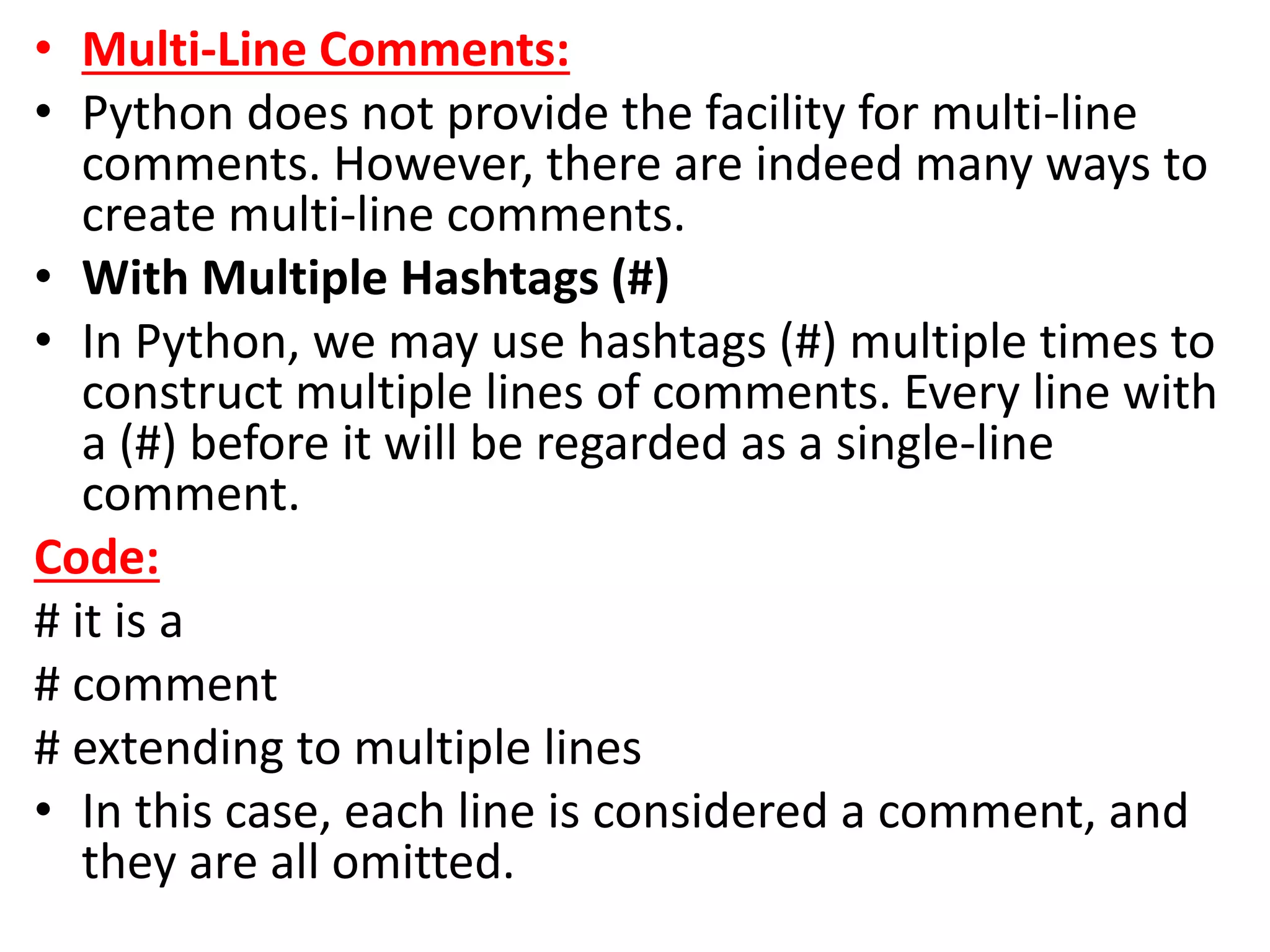 • Multi-Line Comments:
• Python does not provide the facility for multi-line
comments. However, there are indeed many ways to
create multi-line comments.
• With Multiple Hashtags (#)
• In Python, we may use hashtags (#) multiple times to
construct multiple lines of comments. Every line with
a (#) before it will be regarded as a single-line
comment.
Code:
# it is a
# comment
# extending to multiple lines
• In this case, each line is considered a comment, and
they are all omitted.
 