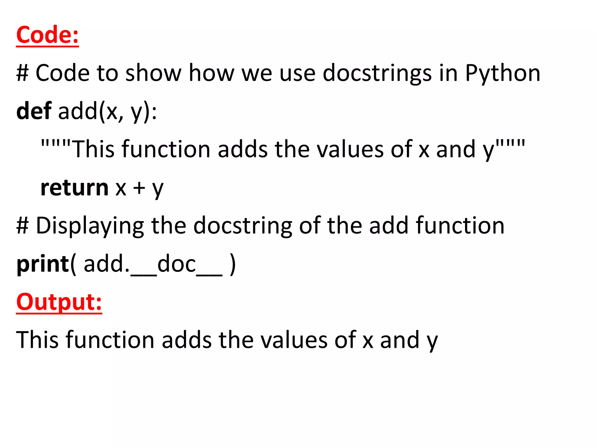 Code:
# Code to show how we use docstrings in Python
def add(x, y):
"""This function adds the values of x and y"""
return x + y
# Displaying the docstring of the add function
print( add.__doc__ )
Output:
This function adds the values of x and y
 