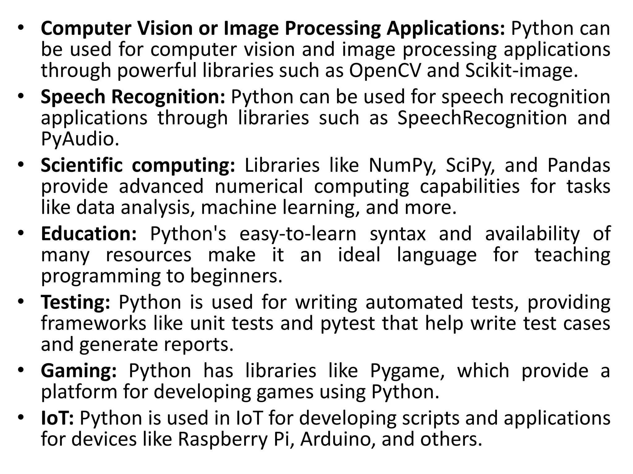 • Computer Vision or Image Processing Applications: Python can
be used for computer vision and image processing applications
through powerful libraries such as OpenCV and Scikit-image.
• Speech Recognition: Python can be used for speech recognition
applications through libraries such as SpeechRecognition and
PyAudio.
• Scientific computing: Libraries like NumPy, SciPy, and Pandas
provide advanced numerical computing capabilities for tasks
like data analysis, machine learning, and more.
• Education: Python's easy-to-learn syntax and availability of
many resources make it an ideal language for teaching
programming to beginners.
• Testing: Python is used for writing automated tests, providing
frameworks like unit tests and pytest that help write test cases
and generate reports.
• Gaming: Python has libraries like Pygame, which provide a
platform for developing games using Python.
• IoT: Python is used in IoT for developing scripts and applications
for devices like Raspberry Pi, Arduino, and others.
 