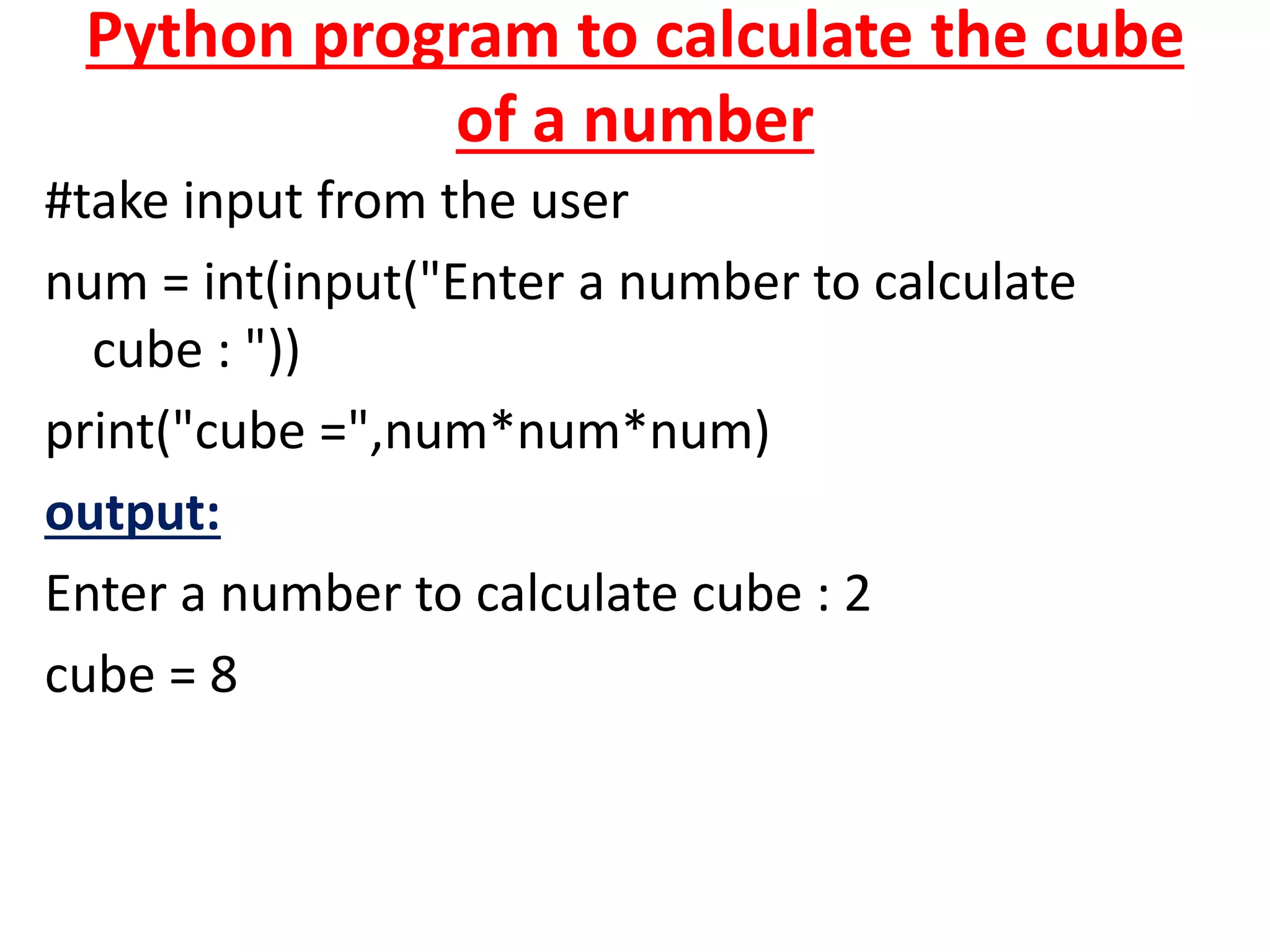 Python program to calculate the cube
of a number
#take input from the user
num = int(input("Enter a number to calculate
cube : "))
print("cube =",num*num*num)
output:
Enter a number to calculate cube : 2
cube = 8
 