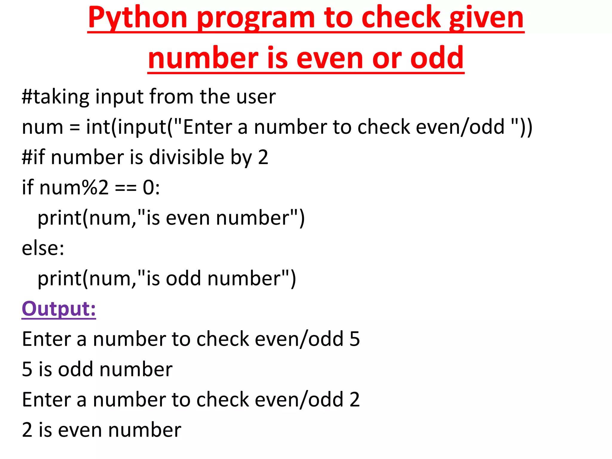 Python program to check given
number is even or odd
#taking input from the user
num = int(input("Enter a number to check even/odd "))
#if number is divisible by 2
if num%2 == 0:
print(num,"is even number")
else:
print(num,"is odd number")
Output:
Enter a number to check even/odd 5
5 is odd number
Enter a number to check even/odd 2
2 is even number
 