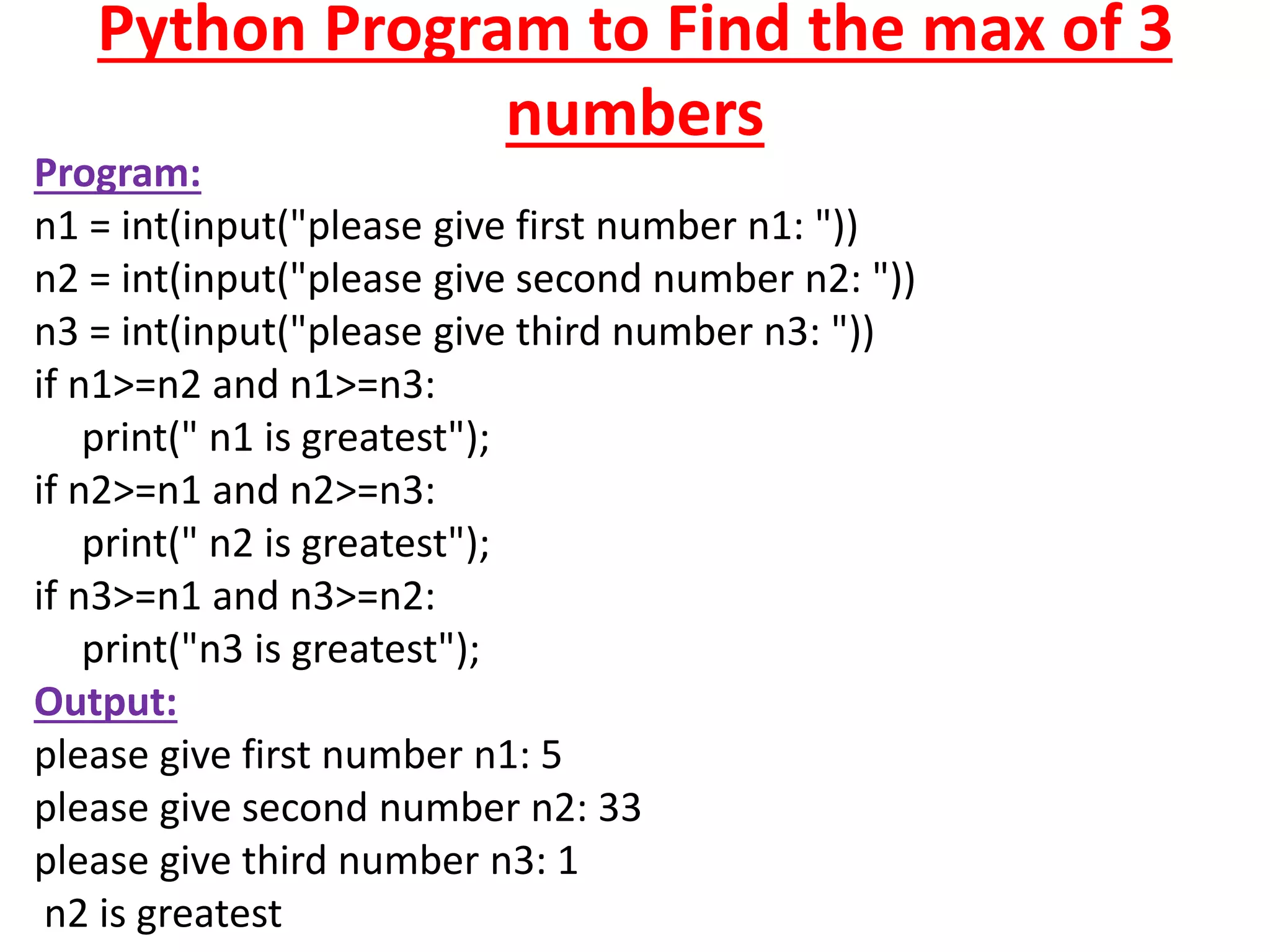 Python Program to Find the max of 3
numbers
Program:
n1 = int(input("please give first number n1: "))
n2 = int(input("please give second number n2: "))
n3 = int(input("please give third number n3: "))
if n1>=n2 and n1>=n3:
print(" n1 is greatest");
if n2>=n1 and n2>=n3:
print(" n2 is greatest");
if n3>=n1 and n3>=n2:
print("n3 is greatest");
Output:
please give first number n1: 5
please give second number n2: 33
please give third number n3: 1
n2 is greatest
 