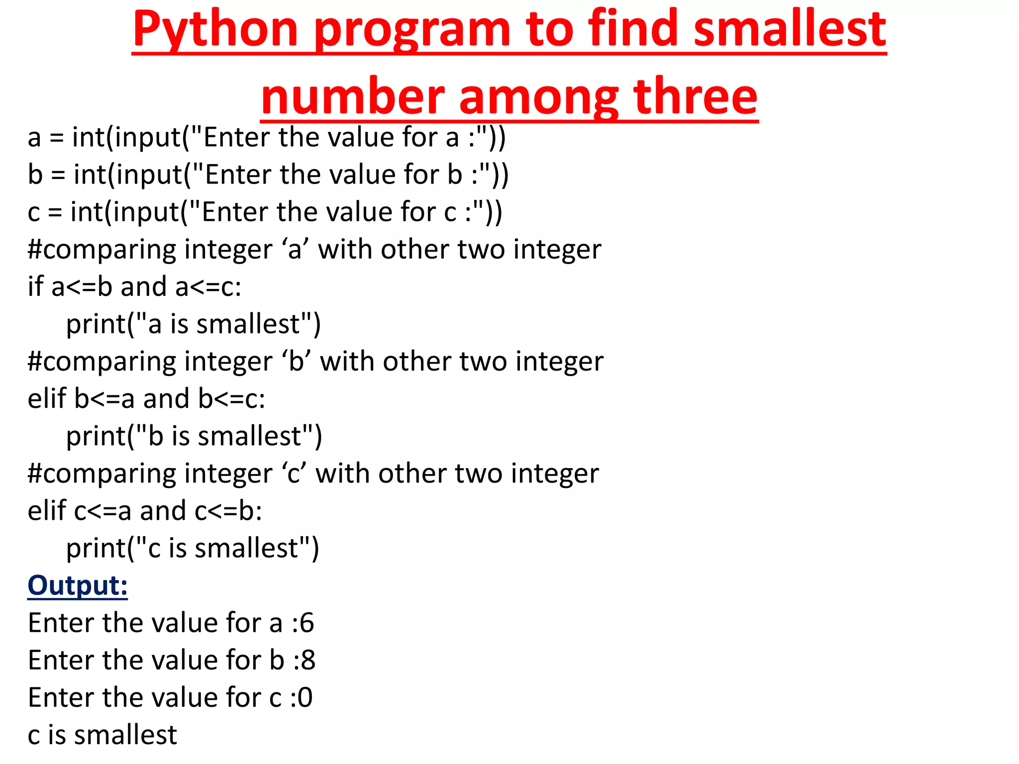 Python program to find smallest
number among three
a = int(input("Enter the value for a :"))
b = int(input("Enter the value for b :"))
c = int(input("Enter the value for c :"))
#comparing integer ‘a’ with other two integer
if a<=b and a<=c:
print("a is smallest")
#comparing integer ‘b’ with other two integer
elif b<=a and b<=c:
print("b is smallest")
#comparing integer ‘c’ with other two integer
elif c<=a and c<=b:
print("c is smallest")
Output:
Enter the value for a :6
Enter the value for b :8
Enter the value for c :0
c is smallest
 