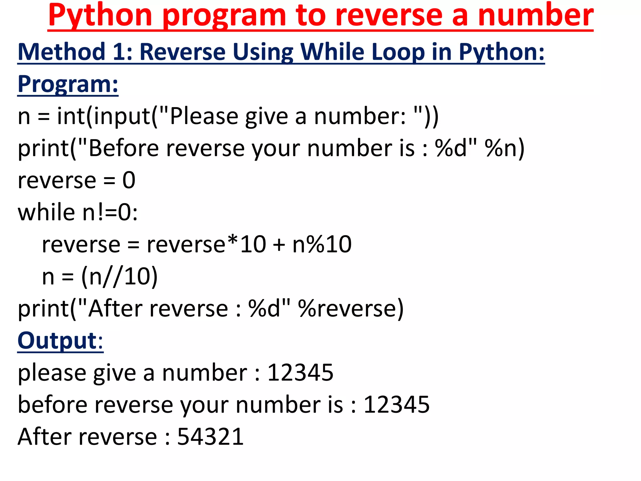 Python program to reverse a number
Method 1: Reverse Using While Loop in Python:
Program:
n = int(input("Please give a number: "))
print("Before reverse your number is : %d" %n)
reverse = 0
while n!=0:
reverse = reverse*10 + n%10
n = (n//10)
print("After reverse : %d" %reverse)
Output:
please give a number : 12345
before reverse your number is : 12345
After reverse : 54321
 