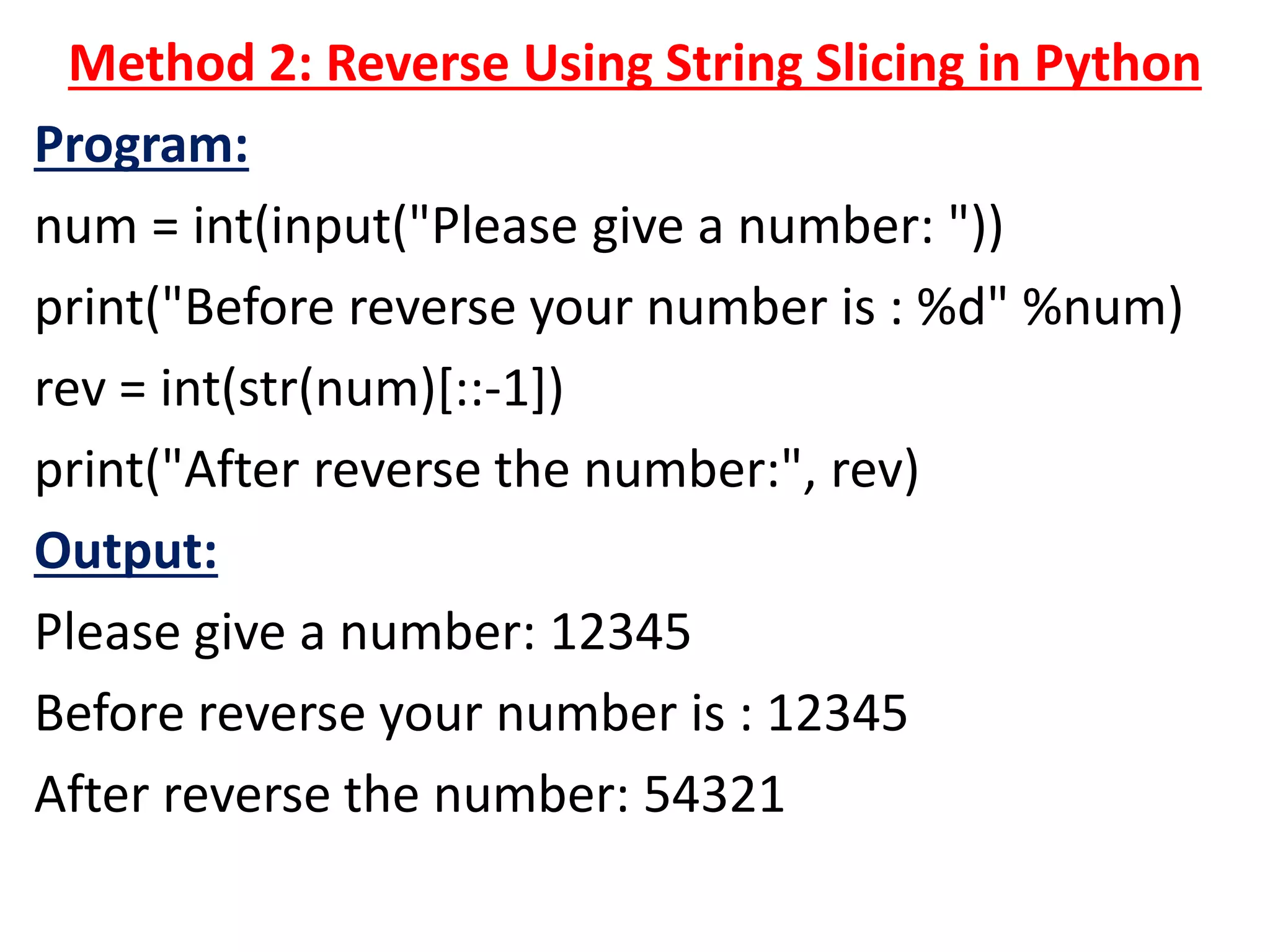 Method 2: Reverse Using String Slicing in Python
Program:
num = int(input("Please give a number: "))
print("Before reverse your number is : %d" %num)
rev = int(str(num)[::-1])
print("After reverse the number:", rev)
Output:
Please give a number: 12345
Before reverse your number is : 12345
After reverse the number: 54321
 