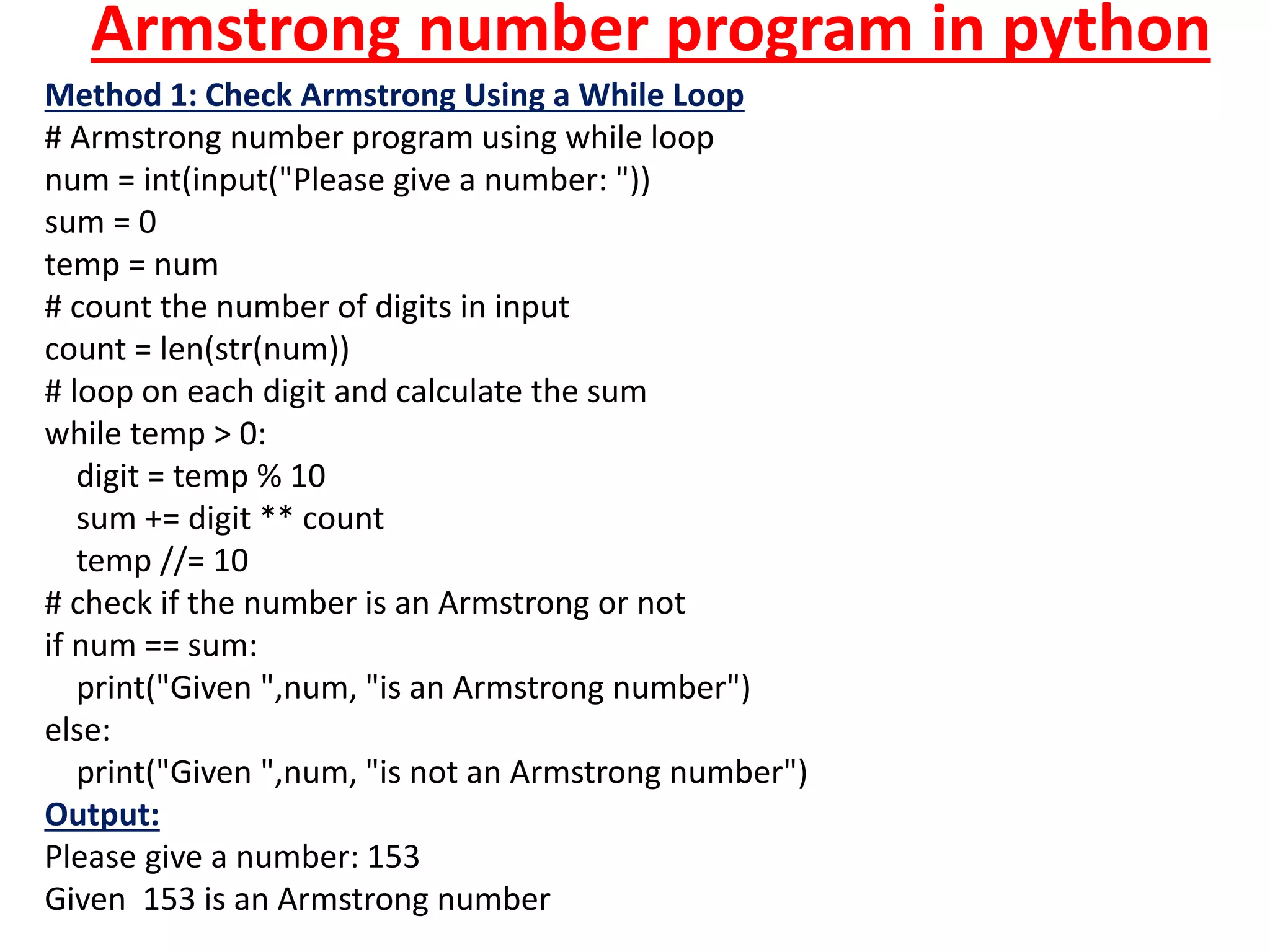 Armstrong number program in python
Method 1: Check Armstrong Using a While Loop
# Armstrong number program using while loop
num = int(input("Please give a number: "))
sum = 0
temp = num
# count the number of digits in input
count = len(str(num))
# loop on each digit and calculate the sum
while temp > 0:
digit = temp % 10
sum += digit ** count
temp //= 10
# check if the number is an Armstrong or not
if num == sum:
print("Given ",num, "is an Armstrong number")
else:
print("Given ",num, "is not an Armstrong number")
Output:
Please give a number: 153
Given 153 is an Armstrong number
 
