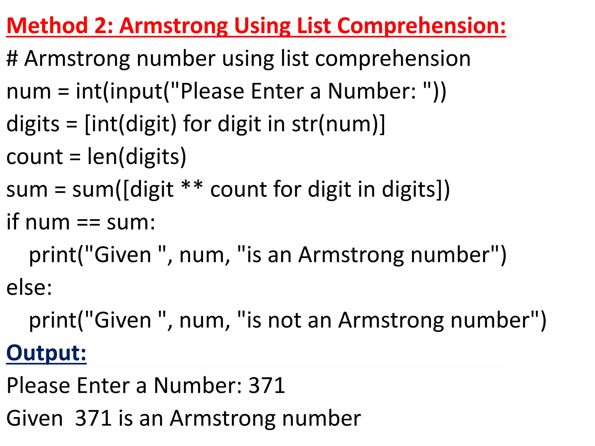 Method 2: Armstrong Using List Comprehension:
# Armstrong number using list comprehension
num = int(input("Please Enter a Number: "))
digits = [int(digit) for digit in str(num)]
count = len(digits)
sum = sum([digit ** count for digit in digits])
if num == sum:
print("Given ", num, "is an Armstrong number")
else:
print("Given ", num, "is not an Armstrong number")
Output:
Please Enter a Number: 371
Given 371 is an Armstrong number
 
