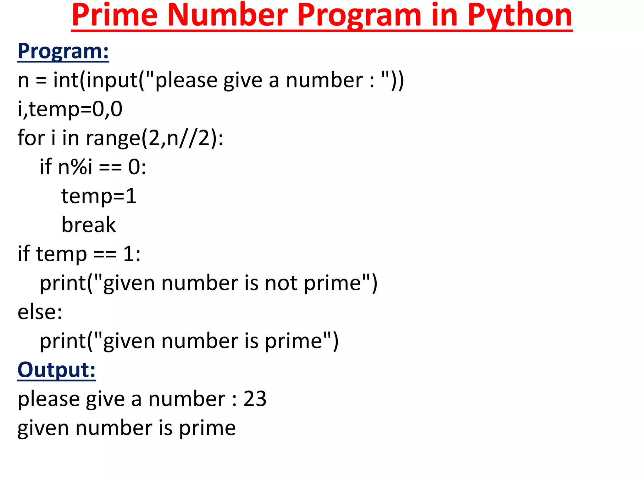 Prime Number Program in Python
Program:
n = int(input("please give a number : "))
i,temp=0,0
for i in range(2,n//2):
if n%i == 0:
temp=1
break
if temp == 1:
print("given number is not prime")
else:
print("given number is prime")
Output:
please give a number : 23
given number is prime
 