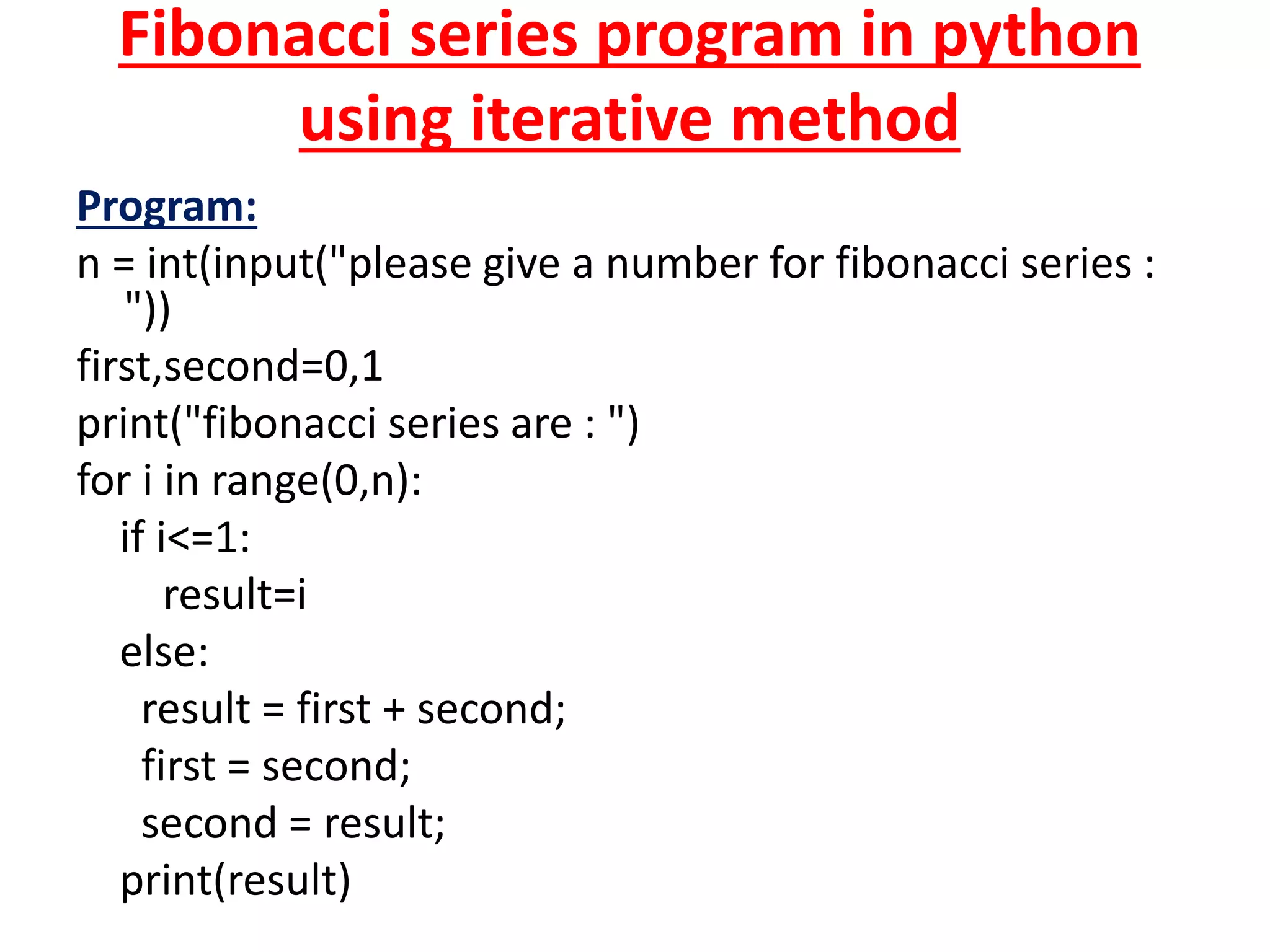 Fibonacci series program in python
using iterative method
Program:
n = int(input("please give a number for fibonacci series :
"))
first,second=0,1
print("fibonacci series are : ")
for i in range(0,n):
if i<=1:
result=i
else:
result = first + second;
first = second;
second = result;
print(result)
 