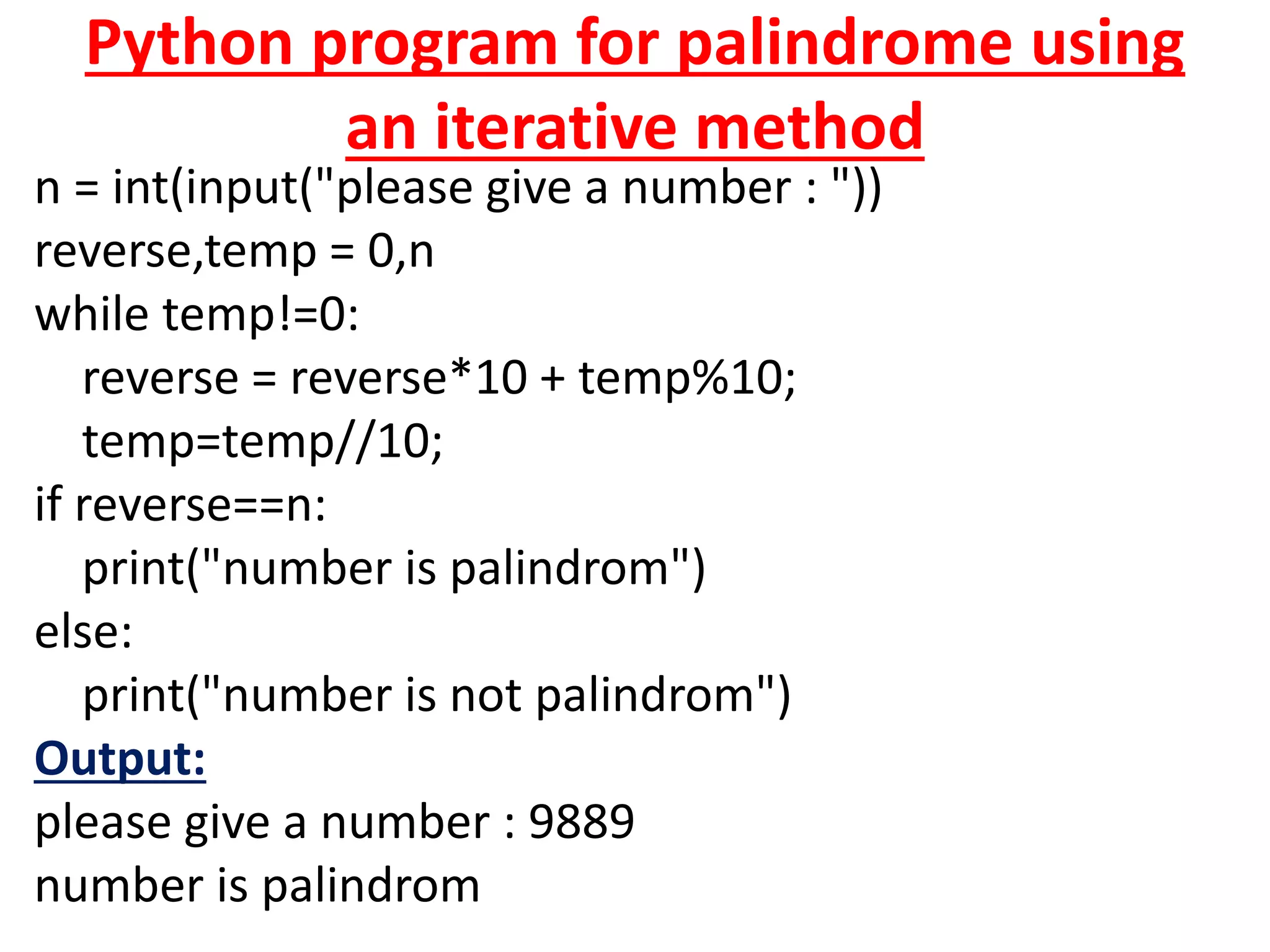 Python program for palindrome using
an iterative method
n = int(input("please give a number : "))
reverse,temp = 0,n
while temp!=0:
reverse = reverse*10 + temp%10;
temp=temp//10;
if reverse==n:
print("number is palindrom")
else:
print("number is not palindrom")
Output:
please give a number : 9889
number is palindrom
 