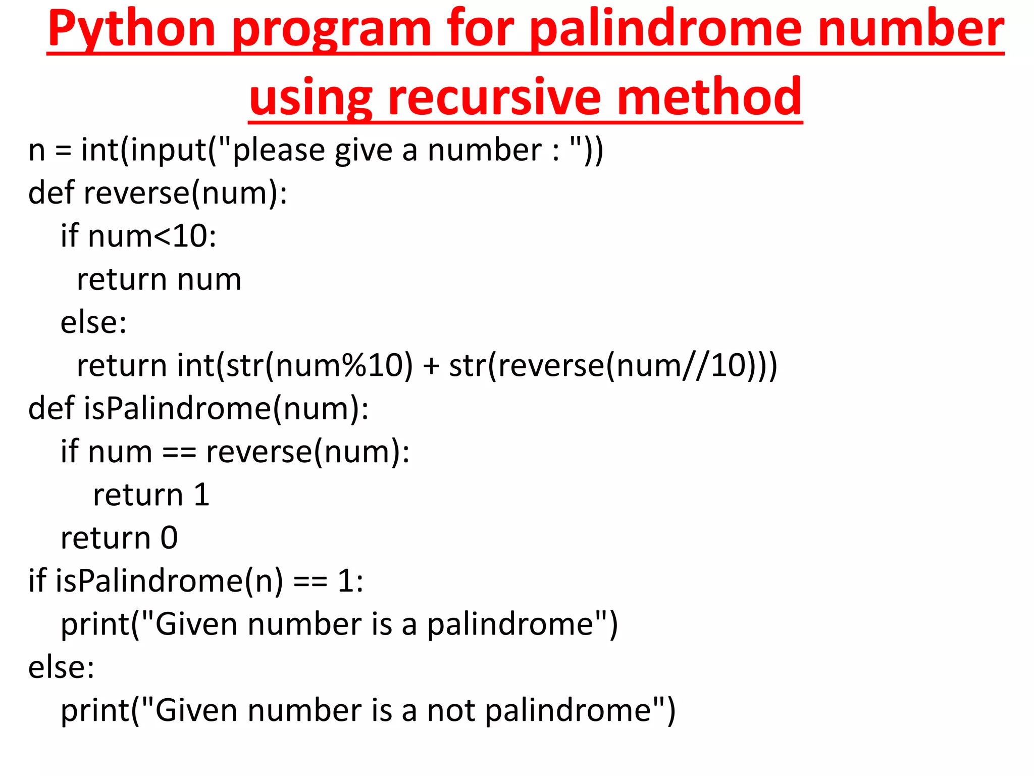 Python program for palindrome number
using recursive method
n = int(input("please give a number : "))
def reverse(num):
if num<10:
return num
else:
return int(str(num%10) + str(reverse(num//10)))
def isPalindrome(num):
if num == reverse(num):
return 1
return 0
if isPalindrome(n) == 1:
print("Given number is a palindrome")
else:
print("Given number is a not palindrome")
 