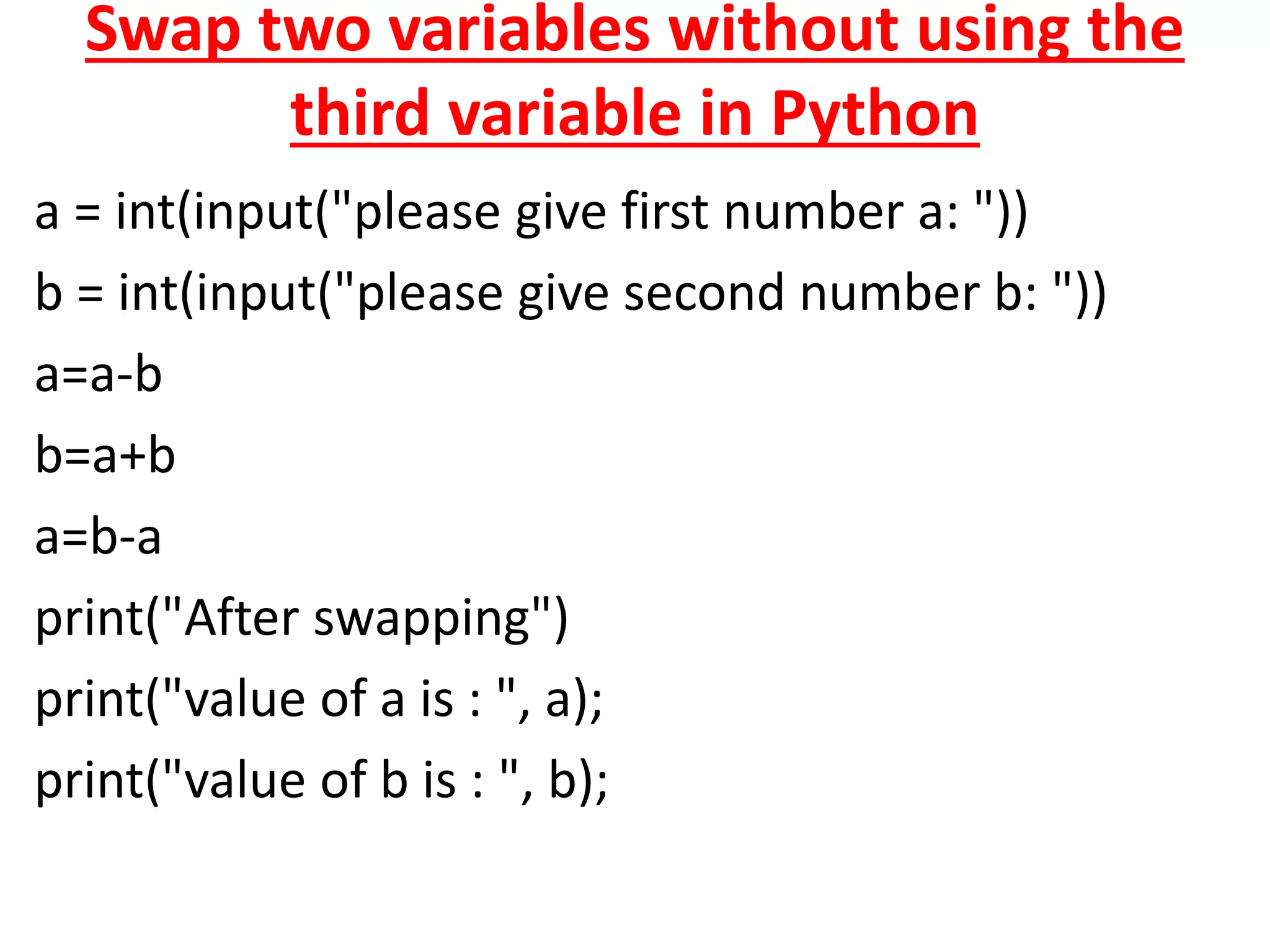 Swap two variables without using the
third variable in Python
a = int(input("please give first number a: "))
b = int(input("please give second number b: "))
a=a-b
b=a+b
a=b-a
print("After swapping")
print("value of a is : ", a);
print("value of b is : ", b);
 