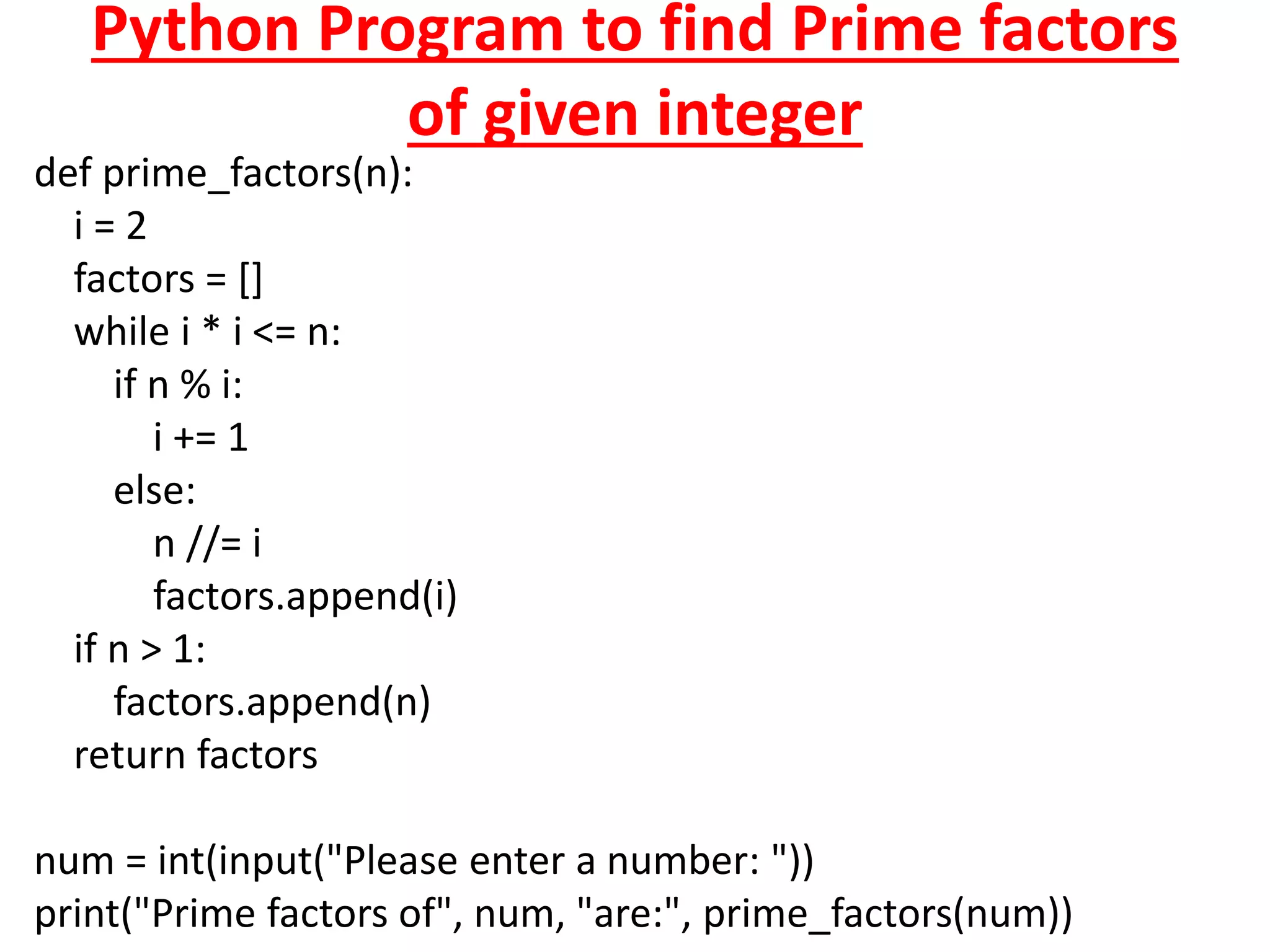 Python Program to find Prime factors
of given integer
def prime_factors(n):
i = 2
factors = []
while i * i <= n:
if n % i:
i += 1
else:
n //= i
factors.append(i)
if n > 1:
factors.append(n)
return factors
num = int(input("Please enter a number: "))
print("Prime factors of", num, "are:", prime_factors(num))
 