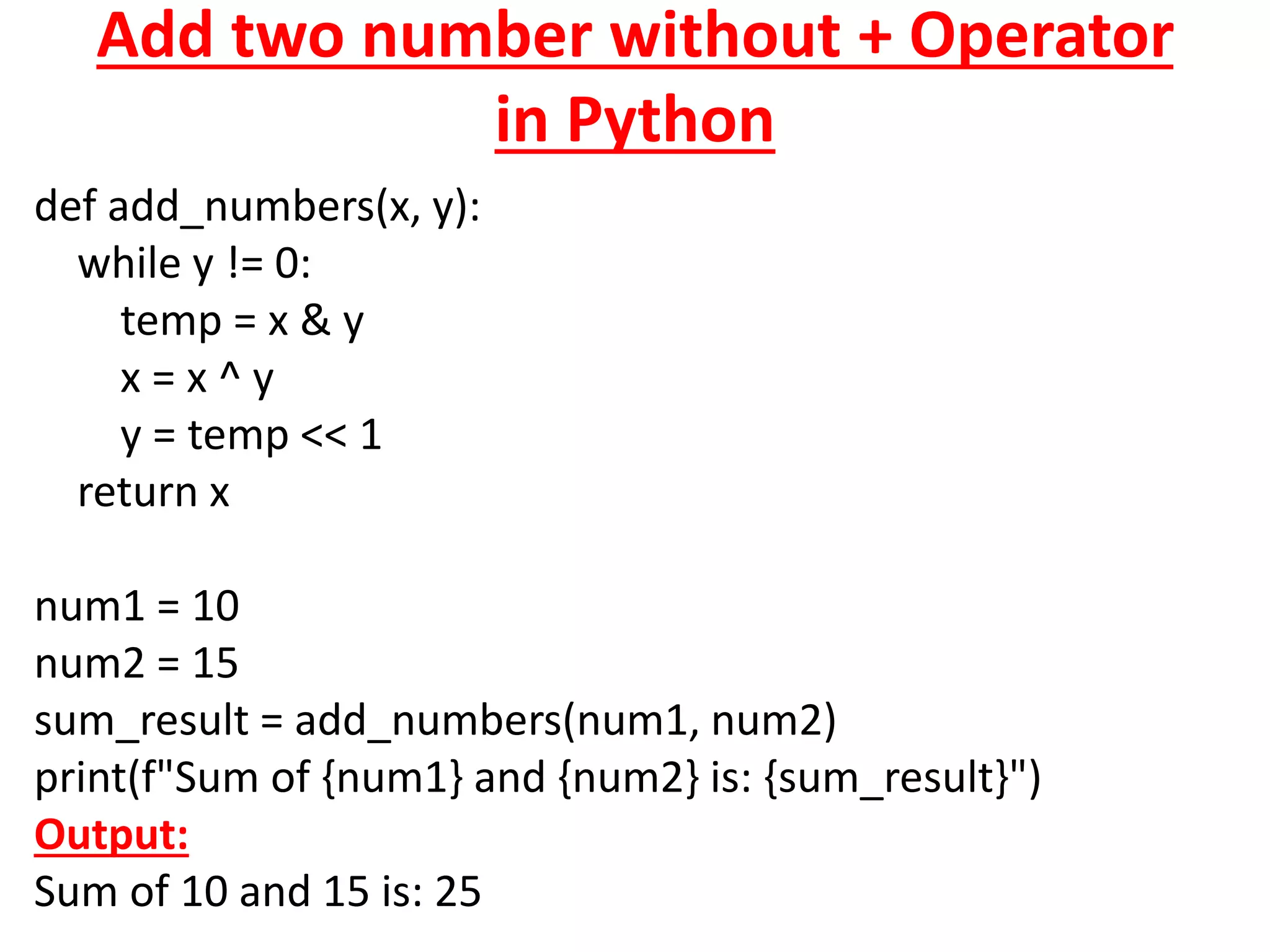 Add two number without + Operator
in Python
def add_numbers(x, y):
while y != 0:
temp = x & y
x = x ^ y
y = temp << 1
return x
num1 = 10
num2 = 15
sum_result = add_numbers(num1, num2)
print(f"Sum of {num1} and {num2} is: {sum_result}")
Output:
Sum of 10 and 15 is: 25
 