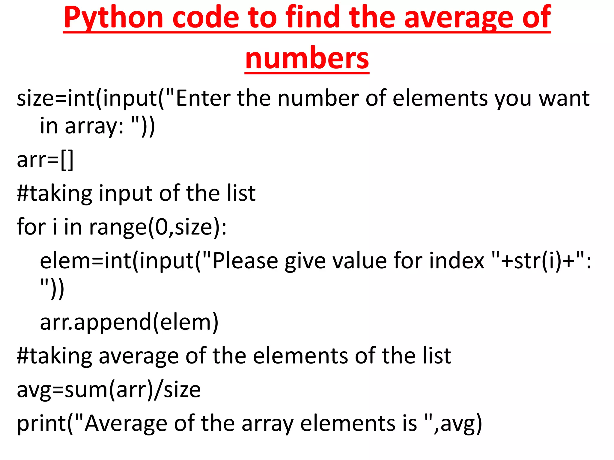 Python code to find the average of
numbers
size=int(input("Enter the number of elements you want
in array: "))
arr=[]
#taking input of the list
for i in range(0,size):
elem=int(input("Please give value for index "+str(i)+":
"))
arr.append(elem)
#taking average of the elements of the list
avg=sum(arr)/size
print("Average of the array elements is ",avg)
 