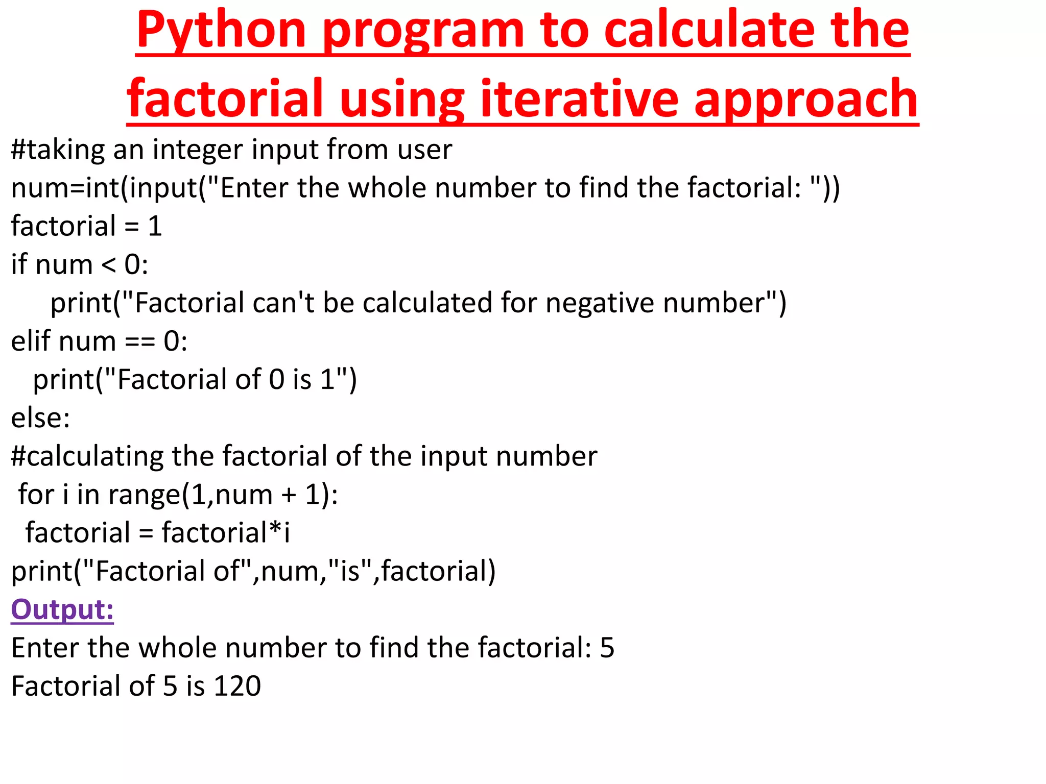 Python program to calculate the
factorial using iterative approach
#taking an integer input from user
num=int(input("Enter the whole number to find the factorial: "))
factorial = 1
if num < 0:
print("Factorial can't be calculated for negative number")
elif num == 0:
print("Factorial of 0 is 1")
else:
#calculating the factorial of the input number
for i in range(1,num + 1):
factorial = factorial*i
print("Factorial of",num,"is",factorial)
Output:
Enter the whole number to find the factorial: 5
Factorial of 5 is 120
 
