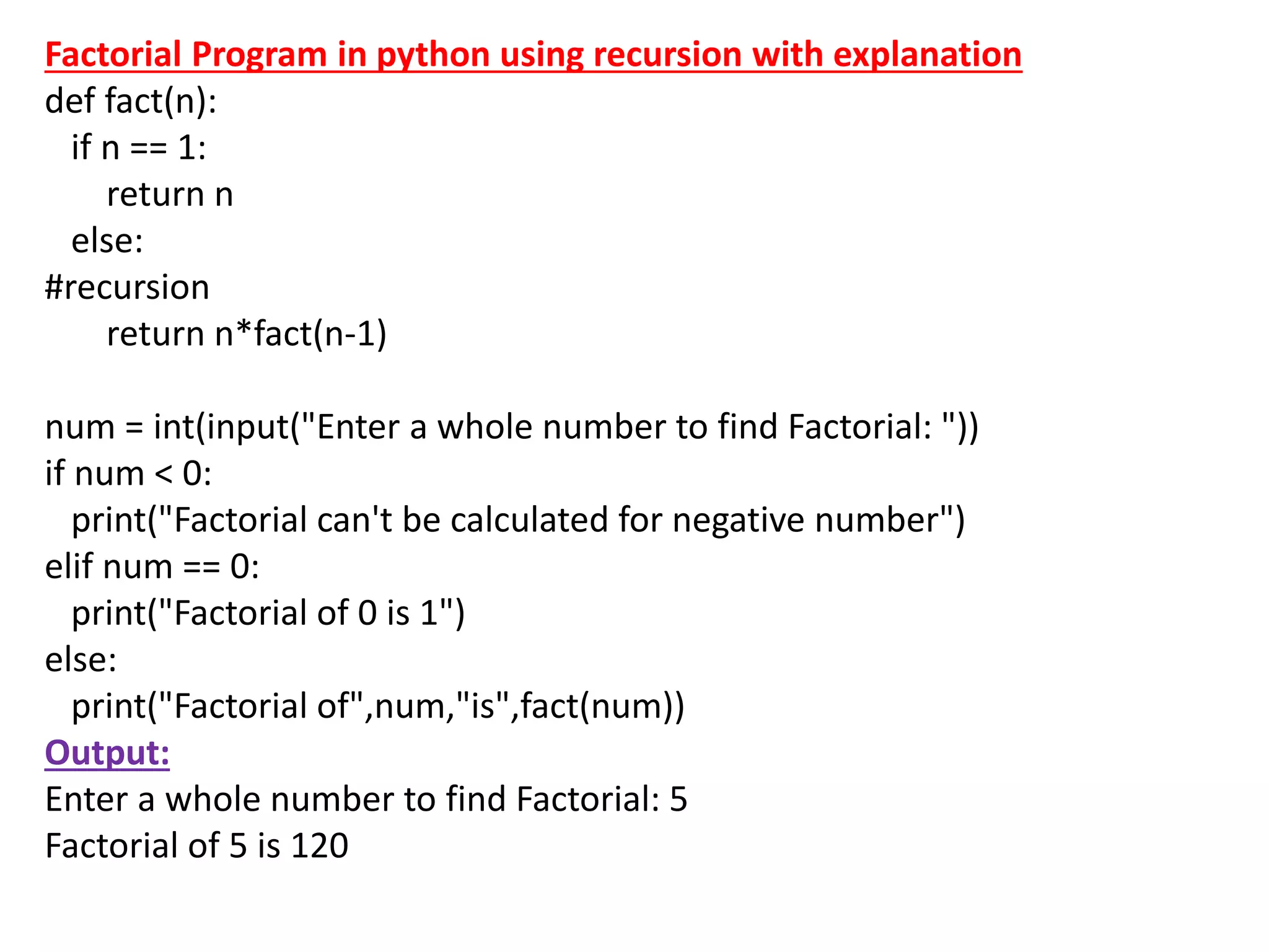 Factorial Program in python using recursion with explanation
def fact(n):
if n == 1:
return n
else:
#recursion
return n*fact(n-1)
num = int(input("Enter a whole number to find Factorial: "))
if num < 0:
print("Factorial can't be calculated for negative number")
elif num == 0:
print("Factorial of 0 is 1")
else:
print("Factorial of",num,"is",fact(num))
Output:
Enter a whole number to find Factorial: 5
Factorial of 5 is 120
 