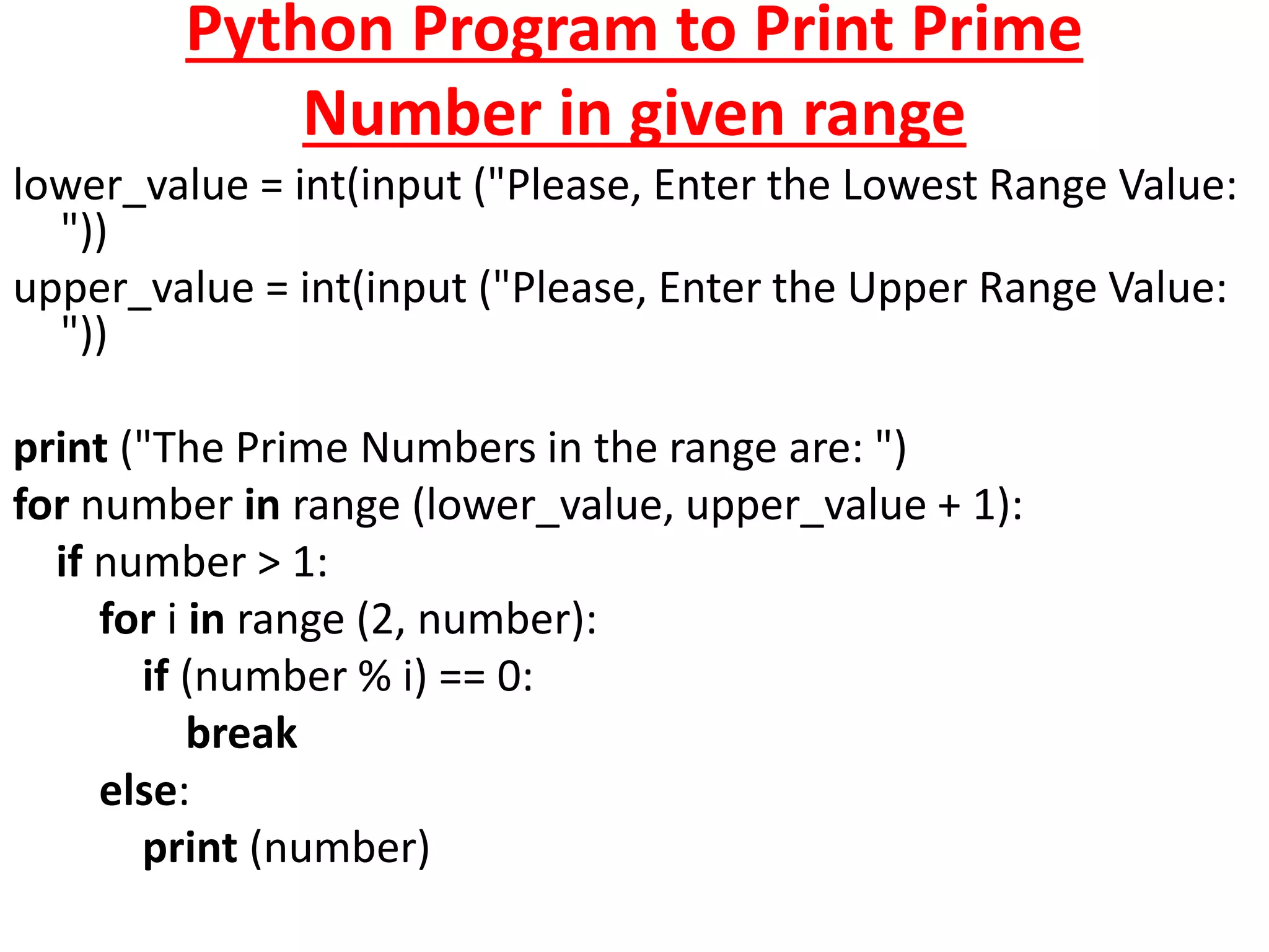 Python Program to Print Prime
Number in given range
lower_value = int(input ("Please, Enter the Lowest Range Value:
"))
upper_value = int(input ("Please, Enter the Upper Range Value:
"))
print ("The Prime Numbers in the range are: ")
for number in range (lower_value, upper_value + 1):
if number > 1:
for i in range (2, number):
if (number % i) == 0:
break
else:
print (number)
 