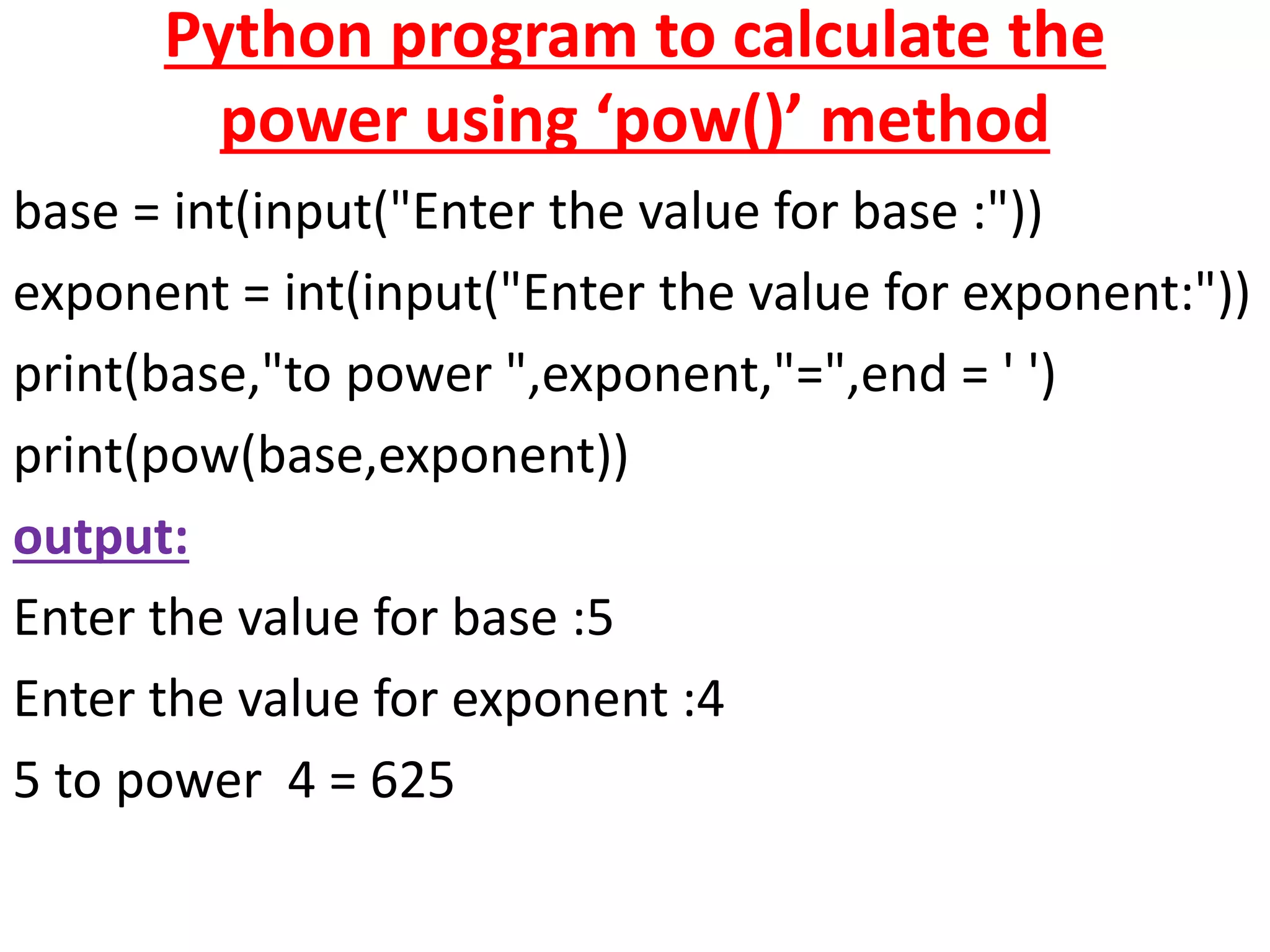 Python program to calculate the
power using ‘pow()’ method
base = int(input("Enter the value for base :"))
exponent = int(input("Enter the value for exponent:"))
print(base,"to power ",exponent,"=",end = ' ')
print(pow(base,exponent))
output:
Enter the value for base :5
Enter the value for exponent :4
5 to power 4 = 625
 