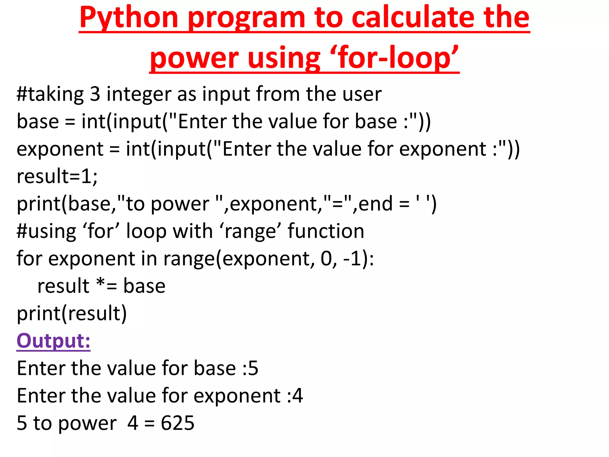 Python program to calculate the
power using ‘for-loop’
#taking 3 integer as input from the user
base = int(input("Enter the value for base :"))
exponent = int(input("Enter the value for exponent :"))
result=1;
print(base,"to power ",exponent,"=",end = ' ')
#using ‘for’ loop with ‘range’ function
for exponent in range(exponent, 0, -1):
result *= base
print(result)
Output:
Enter the value for base :5
Enter the value for exponent :4
5 to power 4 = 625
 