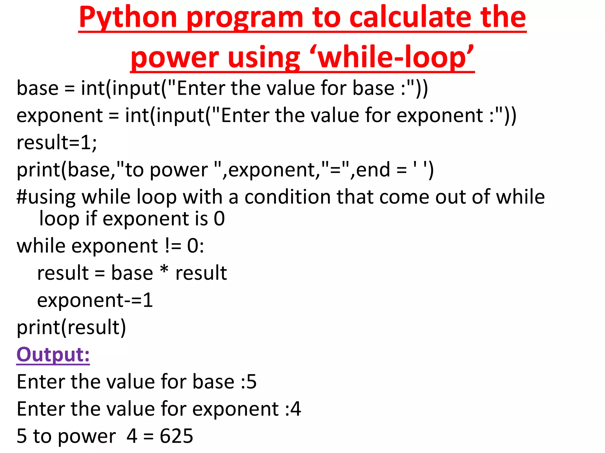 Python program to calculate the
power using ‘while-loop’
base = int(input("Enter the value for base :"))
exponent = int(input("Enter the value for exponent :"))
result=1;
print(base,"to power ",exponent,"=",end = ' ')
#using while loop with a condition that come out of while
loop if exponent is 0
while exponent != 0:
result = base * result
exponent-=1
print(result)
Output:
Enter the value for base :5
Enter the value for exponent :4
5 to power 4 = 625
 