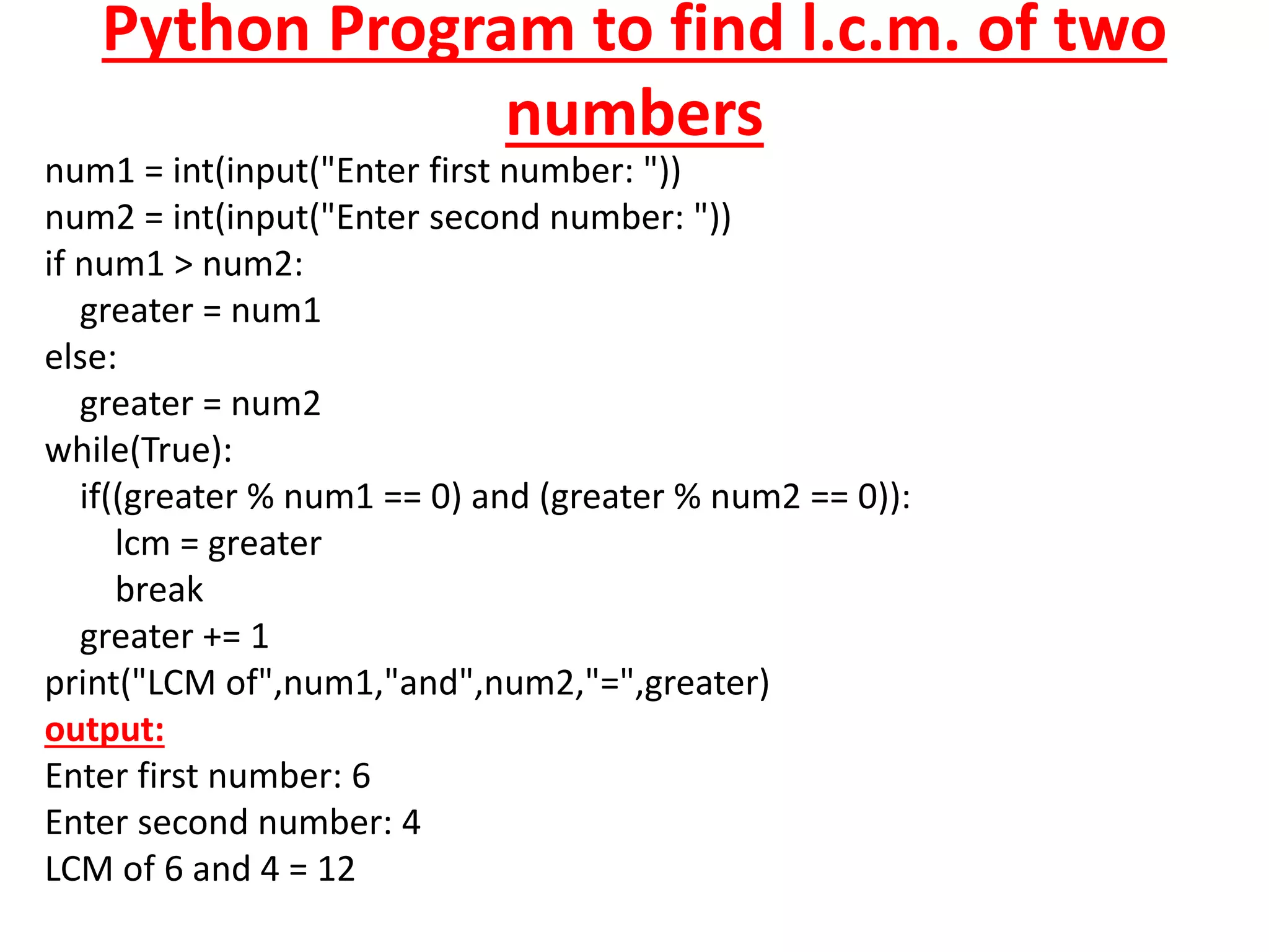 Python Program to find l.c.m. of two
numbers
num1 = int(input("Enter first number: "))
num2 = int(input("Enter second number: "))
if num1 > num2:
greater = num1
else:
greater = num2
while(True):
if((greater % num1 == 0) and (greater % num2 == 0)):
lcm = greater
break
greater += 1
print("LCM of",num1,"and",num2,"=",greater)
output:
Enter first number: 6
Enter second number: 4
LCM of 6 and 4 = 12
 