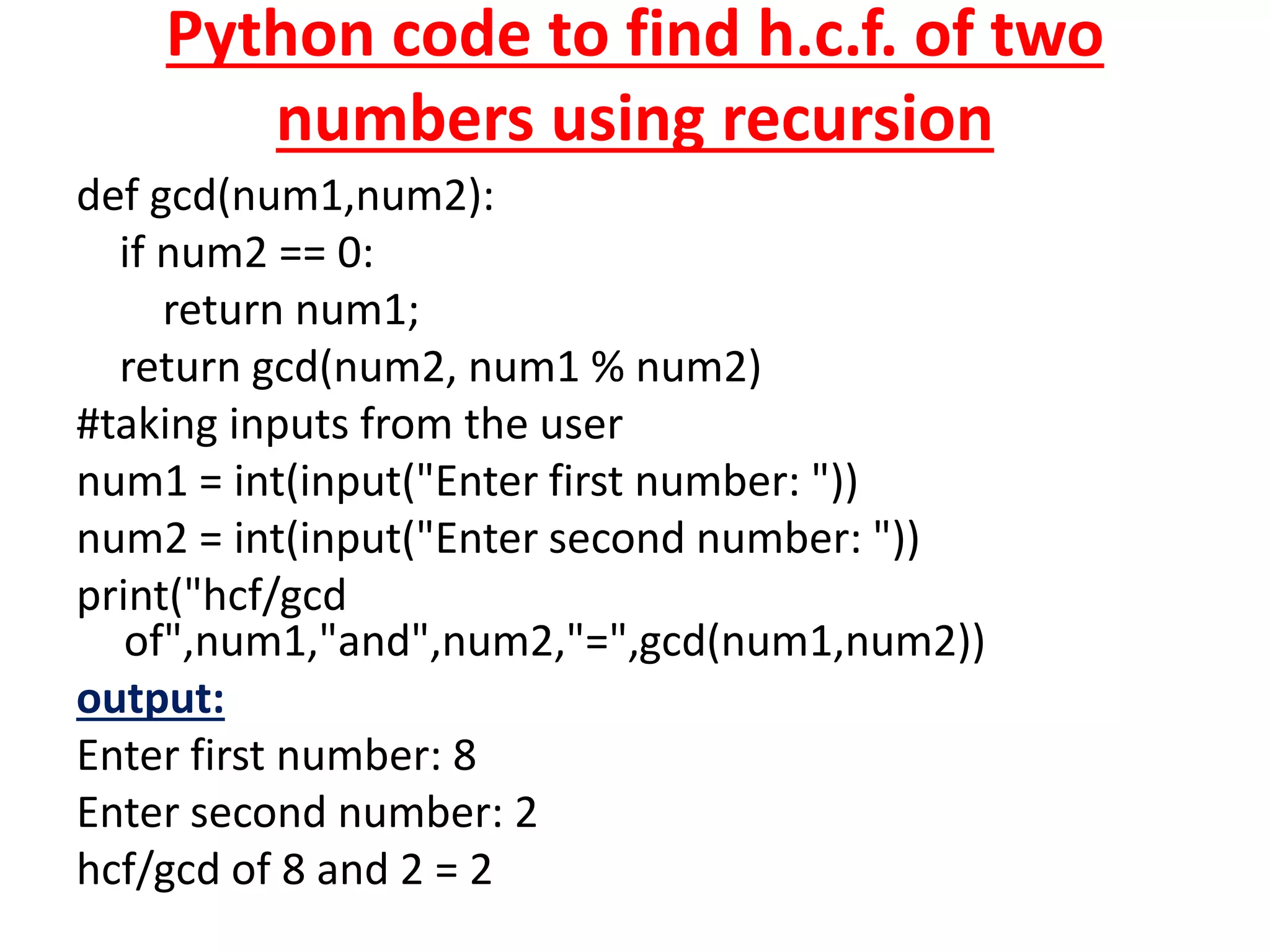 Python code to find h.c.f. of two
numbers using recursion
def gcd(num1,num2):
if num2 == 0:
return num1;
return gcd(num2, num1 % num2)
#taking inputs from the user
num1 = int(input("Enter first number: "))
num2 = int(input("Enter second number: "))
print("hcf/gcd
of",num1,"and",num2,"=",gcd(num1,num2))
output:
Enter first number: 8
Enter second number: 2
hcf/gcd of 8 and 2 = 2
 