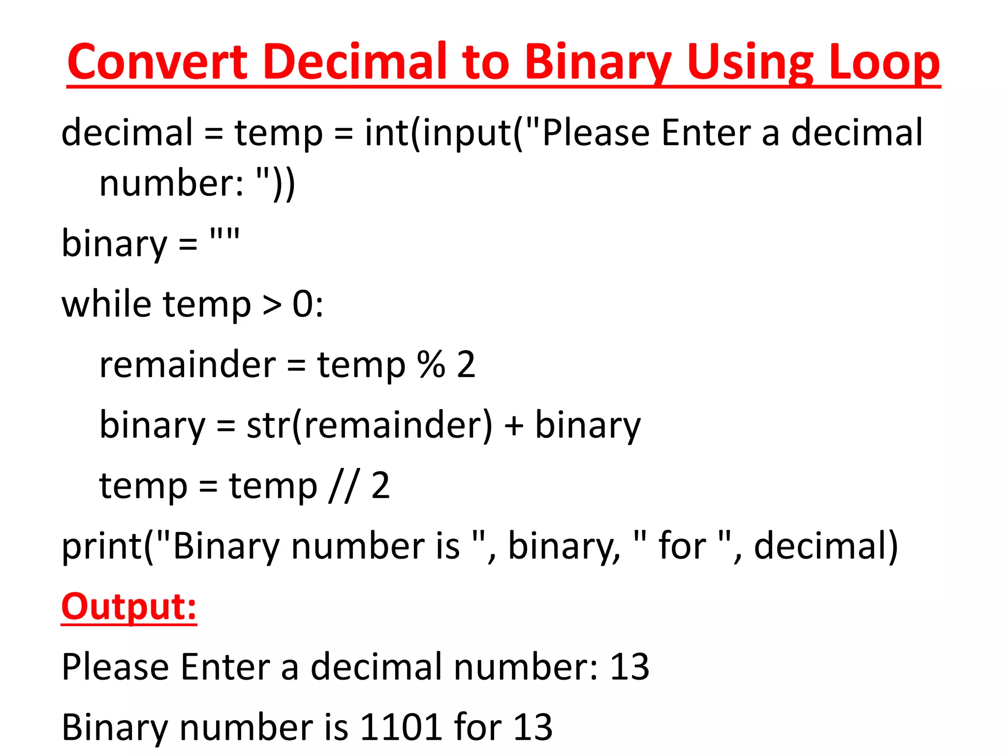 Convert Decimal to Binary Using Loop
decimal = temp = int(input("Please Enter a decimal
number: "))
binary = ""
while temp > 0:
remainder = temp % 2
binary = str(remainder) + binary
temp = temp // 2
print("Binary number is ", binary, " for ", decimal)
Output:
Please Enter a decimal number: 13
Binary number is 1101 for 13
 