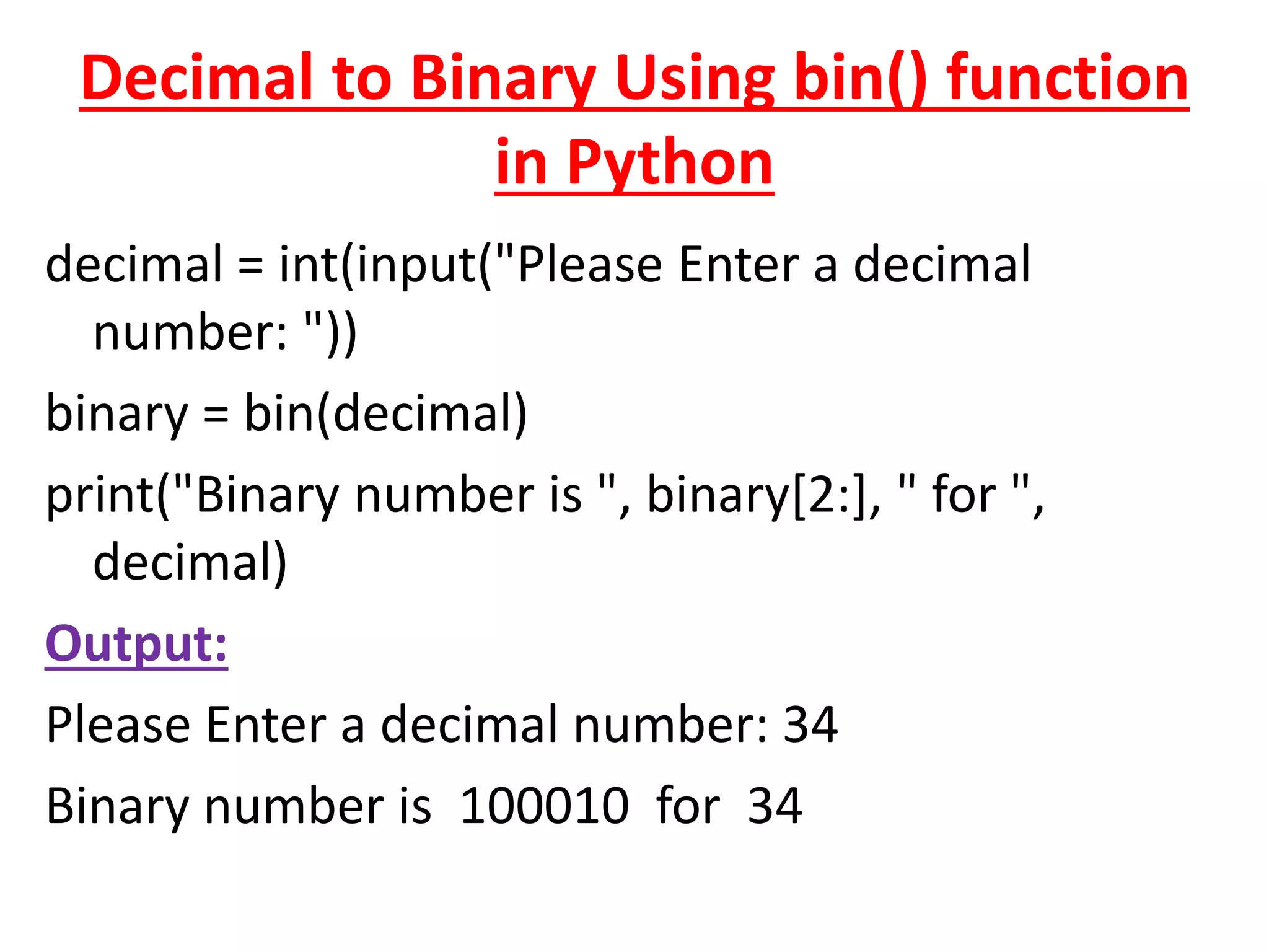 Decimal to Binary Using bin() function
in Python
decimal = int(input("Please Enter a decimal
number: "))
binary = bin(decimal)
print("Binary number is ", binary[2:], " for ",
decimal)
Output:
Please Enter a decimal number: 34
Binary number is 100010 for 34
 
