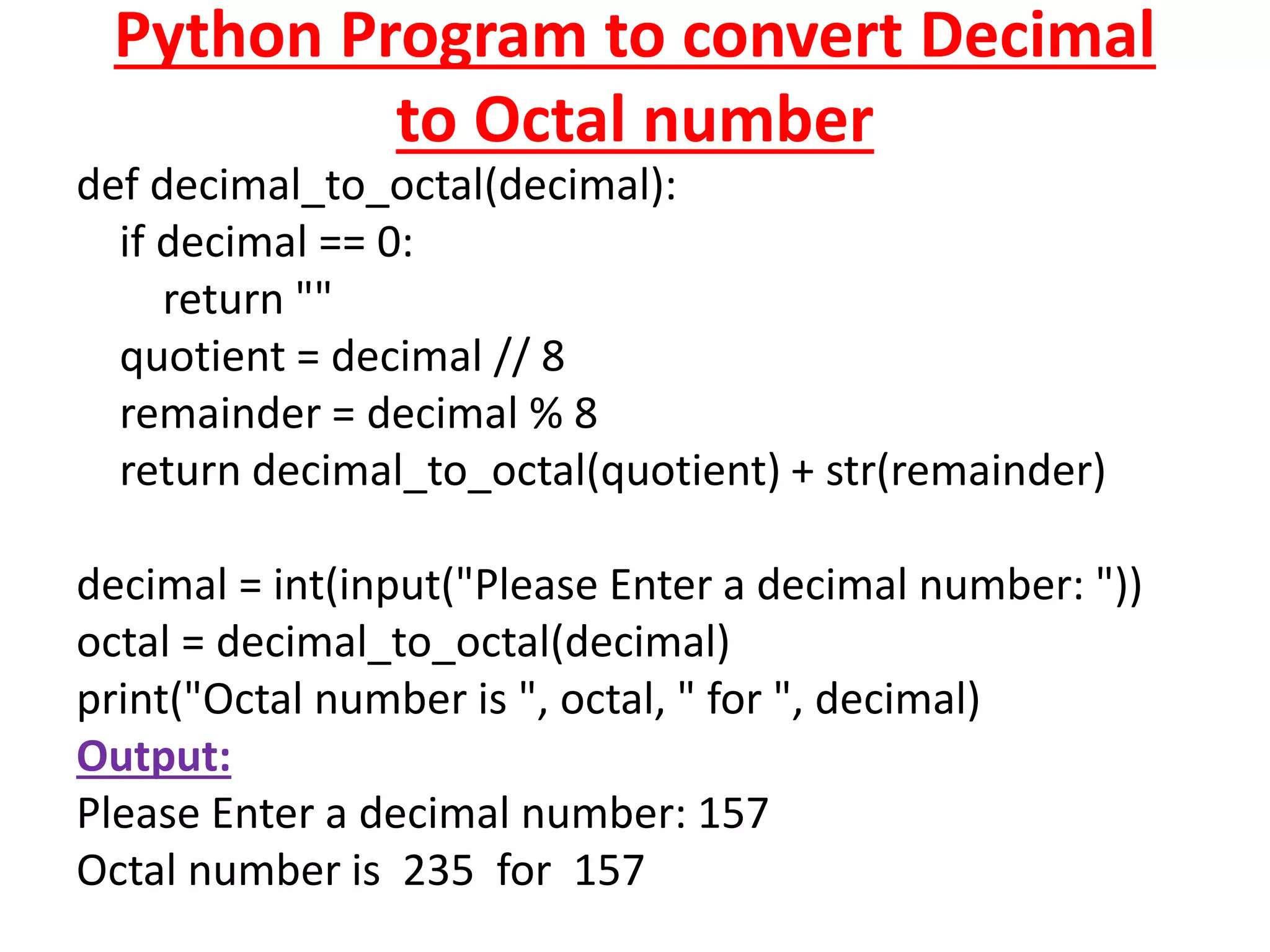 Python Program to convert Decimal
to Octal number
def decimal_to_octal(decimal):
if decimal == 0:
return ""
quotient = decimal // 8
remainder = decimal % 8
return decimal_to_octal(quotient) + str(remainder)
decimal = int(input("Please Enter a decimal number: "))
octal = decimal_to_octal(decimal)
print("Octal number is ", octal, " for ", decimal)
Output:
Please Enter a decimal number: 157
Octal number is 235 for 157
 
